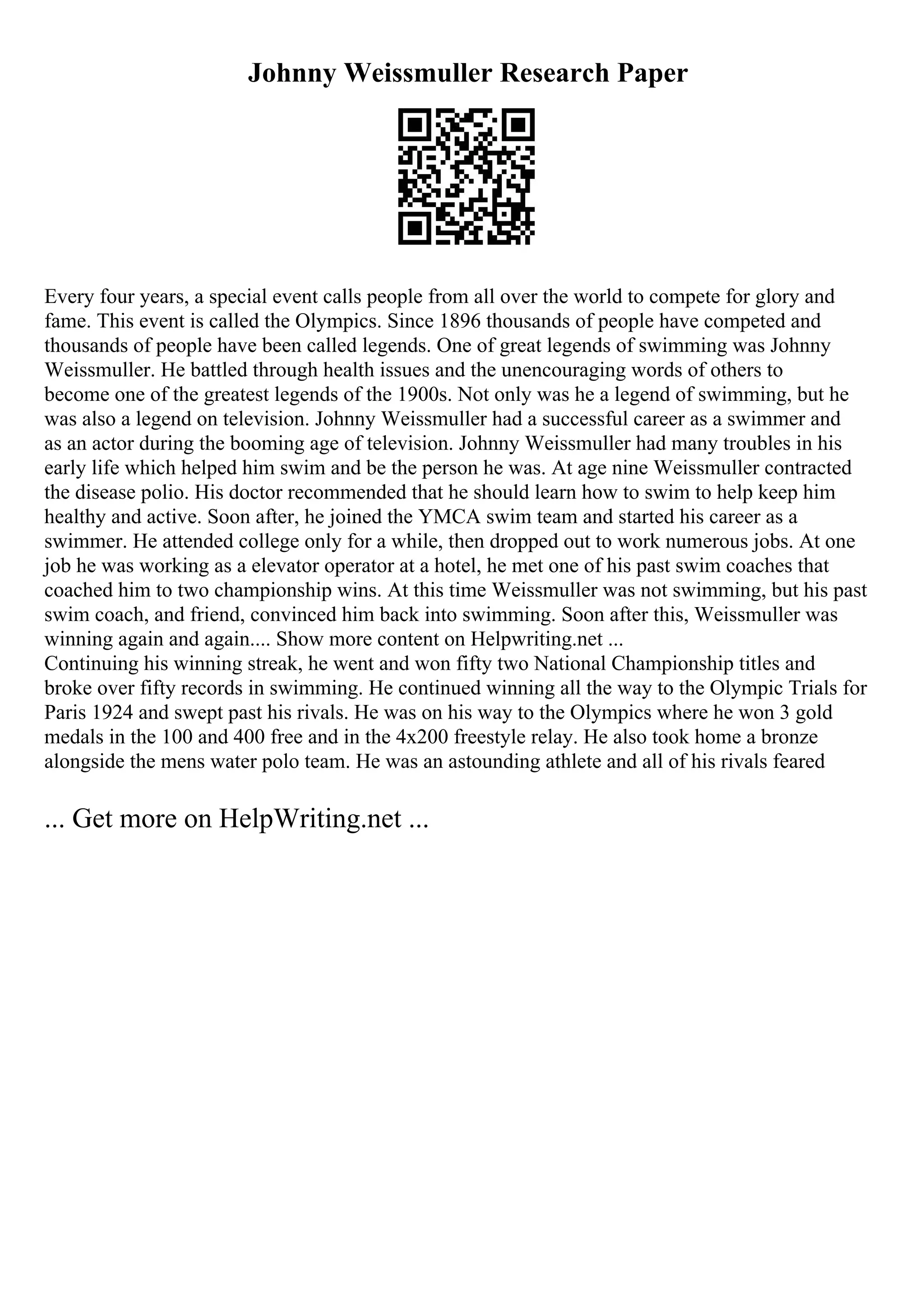 Johnny Weissmuller Research Paper
Every four years, a special event calls people from all over the world to compete for glory and
fame. This event is called the Olympics. Since 1896 thousands of people have competed and
thousands of people have been called legends. One of great legends of swimming was Johnny
Weissmuller. He battled through health issues and the unencouraging words of others to
become one of the greatest legends of the 1900s. Not only was he a legend of swimming, but he
was also a legend on television. Johnny Weissmuller had a successful career as a swimmer and
as an actor during the booming age of television. Johnny Weissmuller had many troubles in his
early life which helped him swim and be the person he was. At age nine Weissmuller contracted
the disease polio. His doctor recommended that he should learn how to swim to help keep him
healthy and active. Soon after, he joined the YMCA swim team and started his career as a
swimmer. He attended college only for a while, then dropped out to work numerous jobs. At one
job he was working as a elevator operator at a hotel, he met one of his past swim coaches that
coached him to two championship wins. At this time Weissmuller was not swimming, but his past
swim coach, and friend, convinced him back into swimming. Soon after this, Weissmuller was
winning again and again.... Show more content on Helpwriting.net ...
Continuing his winning streak, he went and won fifty two National Championship titles and
broke over fifty records in swimming. He continued winning all the way to the Olympic Trials for
Paris 1924 and swept past his rivals. He was on his way to the Olympics where he won 3 gold
medals in the 100 and 400 free and in the 4x200 freestyle relay. He also took home a bronze
alongside the mens water polo team. He was an astounding athlete and all of his rivals feared
... Get more on HelpWriting.net ...
 