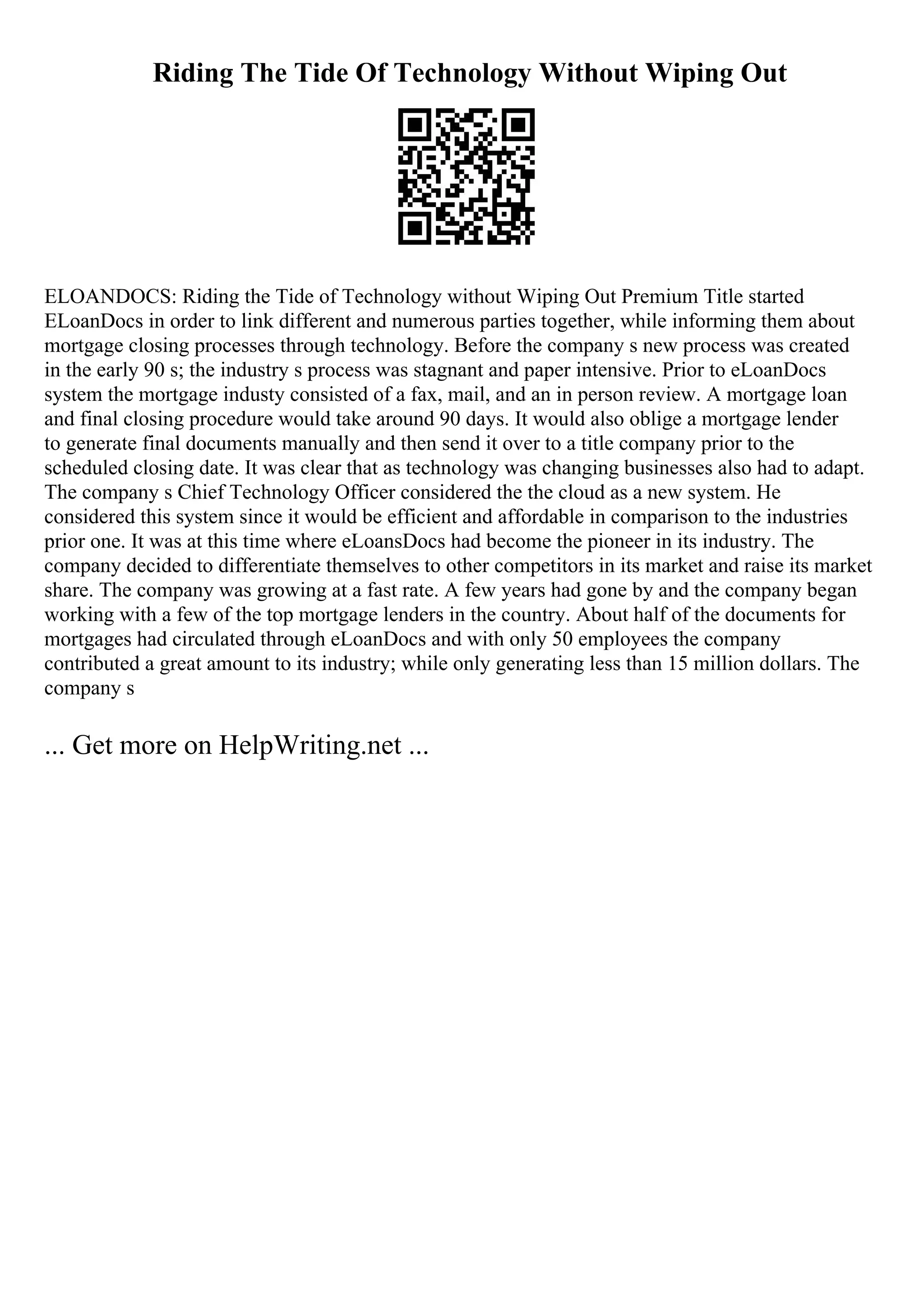 Riding The Tide Of Technology Without Wiping Out
ELOANDOCS: Riding the Tide of Technology without Wiping Out Premium Title started
ELoanDocs in order to link different and numerous parties together, while informing them about
mortgage closing processes through technology. Before the company s new process was created
in the early 90 s; the industry s process was stagnant and paper intensive. Prior to eLoanDocs
system the mortgage industy consisted of a fax, mail, and an in person review. A mortgage loan
and final closing procedure would take around 90 days. It would also oblige a mortgage lender
to generate final documents manually and then send it over to a title company prior to the
scheduled closing date. It was clear that as technology was changing businesses also had to adapt.
The company s Chief Technology Officer considered the the cloud as a new system. He
considered this system since it would be efficient and affordable in comparison to the industries
prior one. It was at this time where eLoansDocs had become the pioneer in its industry. The
company decided to differentiate themselves to other competitors in its market and raise its market
share. The company was growing at a fast rate. A few years had gone by and the company began
working with a few of the top mortgage lenders in the country. About half of the documents for
mortgages had circulated through eLoanDocs and with only 50 employees the company
contributed a great amount to its industry; while only generating less than 15 million dollars. The
company s
... Get more on HelpWriting.net ...
 