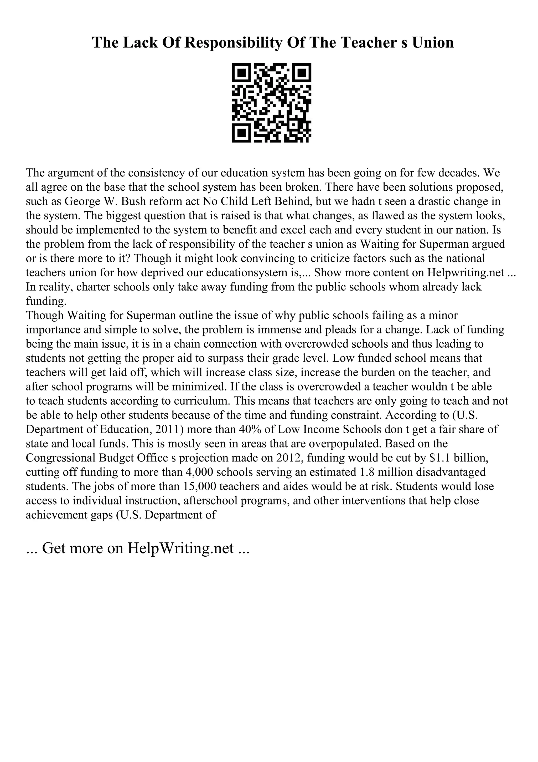 The Lack Of Responsibility Of The Teacher s Union
The argument of the consistency of our education system has been going on for few decades. We
all agree on the base that the school system has been broken. There have been solutions proposed,
such as George W. Bush reform act No Child Left Behind, but we hadn t seen a drastic change in
the system. The biggest question that is raised is that what changes, as flawed as the system looks,
should be implemented to the system to benefit and excel each and every student in our nation. Is
the problem from the lack of responsibility of the teacher s union as Waiting for Superman argued
or is there more to it? Though it might look convincing to criticize factors such as the national
teachers union for how deprived our educationsystem is,... Show more content on Helpwriting.net ...
In reality, charter schools only take away funding from the public schools whom already lack
funding.
Though Waiting for Superman outline the issue of why public schools failing as a minor
importance and simple to solve, the problem is immense and pleads for a change. Lack of funding
being the main issue, it is in a chain connection with overcrowded schools and thus leading to
students not getting the proper aid to surpass their grade level. Low funded school means that
teachers will get laid off, which will increase class size, increase the burden on the teacher, and
after school programs will be minimized. If the class is overcrowded a teacher wouldn t be able
to teach students according to curriculum. This means that teachers are only going to teach and not
be able to help other students because of the time and funding constraint. According to (U.S.
Department of Education, 2011) more than 40% of Low Income Schools don t get a fair share of
state and local funds. This is mostly seen in areas that are overpopulated. Based on the
Congressional Budget Office s projection made on 2012, funding would be cut by $1.1 billion,
cutting off funding to more than 4,000 schools serving an estimated 1.8 million disadvantaged
students. The jobs of more than 15,000 teachers and aides would be at risk. Students would lose
access to individual instruction, afterschool programs, and other interventions that help close
achievement gaps (U.S. Department of
... Get more on HelpWriting.net ...
 