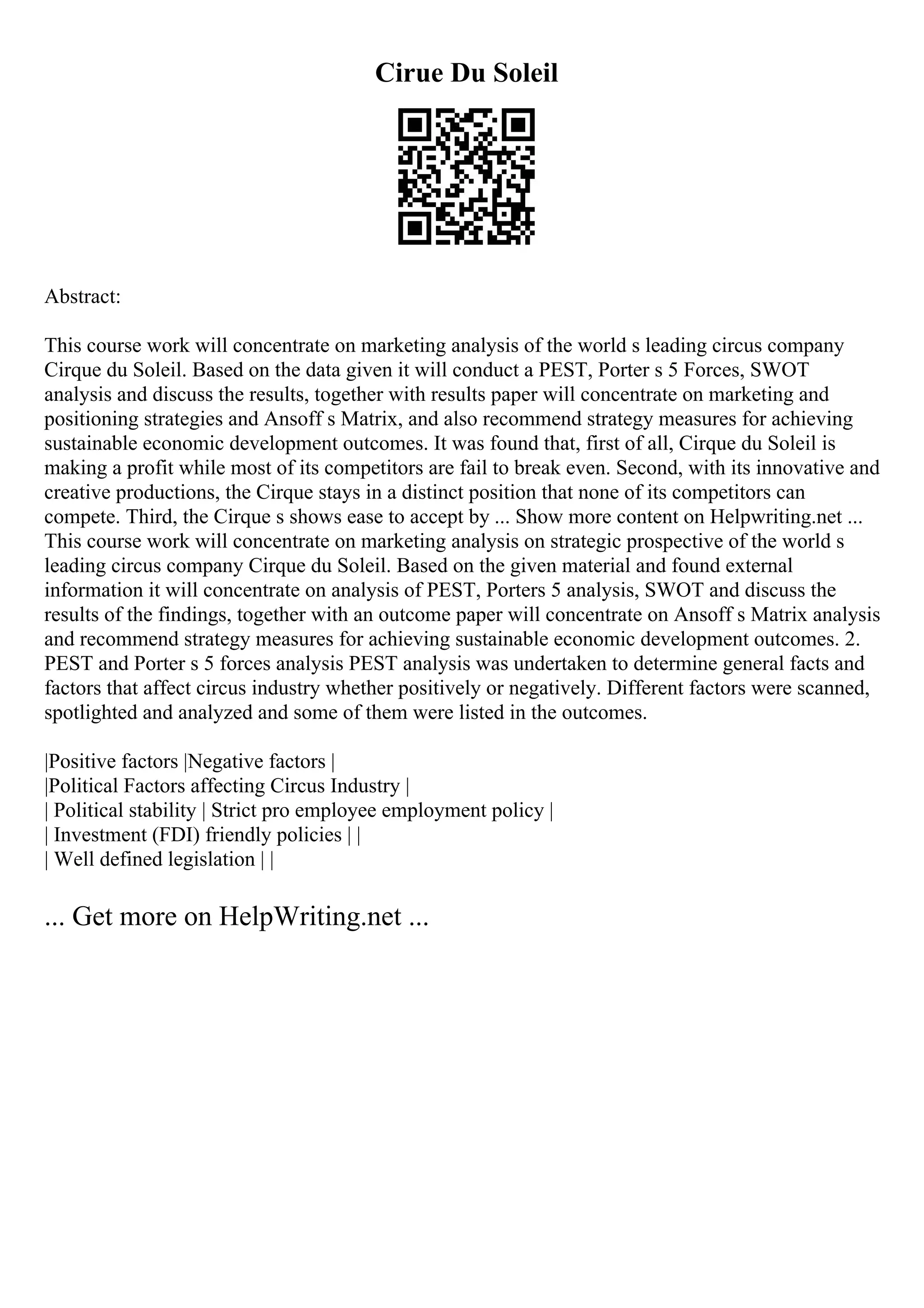 Cirue Du Soleil
Abstract:
This course work will concentrate on marketing analysis of the world s leading circus company
Cirque du Soleil. Based on the data given it will conduct a PEST, Porter s 5 Forces, SWOT
analysis and discuss the results, together with results paper will concentrate on marketing and
positioning strategies and Ansoff s Matrix, and also recommend strategy measures for achieving
sustainable economic development outcomes. It was found that, first of all, Cirque du Soleil is
making a profit while most of its competitors are fail to break even. Second, with its innovative and
creative productions, the Cirque stays in a distinct position that none of its competitors can
compete. Third, the Cirque s shows ease to accept by ... Show more content on Helpwriting.net ...
This course work will concentrate on marketing analysis on strategic prospective of the world s
leading circus company Cirque du Soleil. Based on the given material and found external
information it will concentrate on analysis of PEST, Porters 5 analysis, SWOT and discuss the
results of the findings, together with an outcome paper will concentrate on Ansoff s Matrix analysis
and recommend strategy measures for achieving sustainable economic development outcomes. 2.
PEST and Porter s 5 forces analysis PEST analysis was undertaken to determine general facts and
factors that affect circus industry whether positively or negatively. Different factors were scanned,
spotlighted and analyzed and some of them were listed in the outcomes.
|Positive factors |Negative factors |
|Political Factors affecting Circus Industry |
| Political stability | Strict pro employee employment policy |
| Investment (FDI) friendly policies | |
| Well defined legislation | |
... Get more on HelpWriting.net ...
 