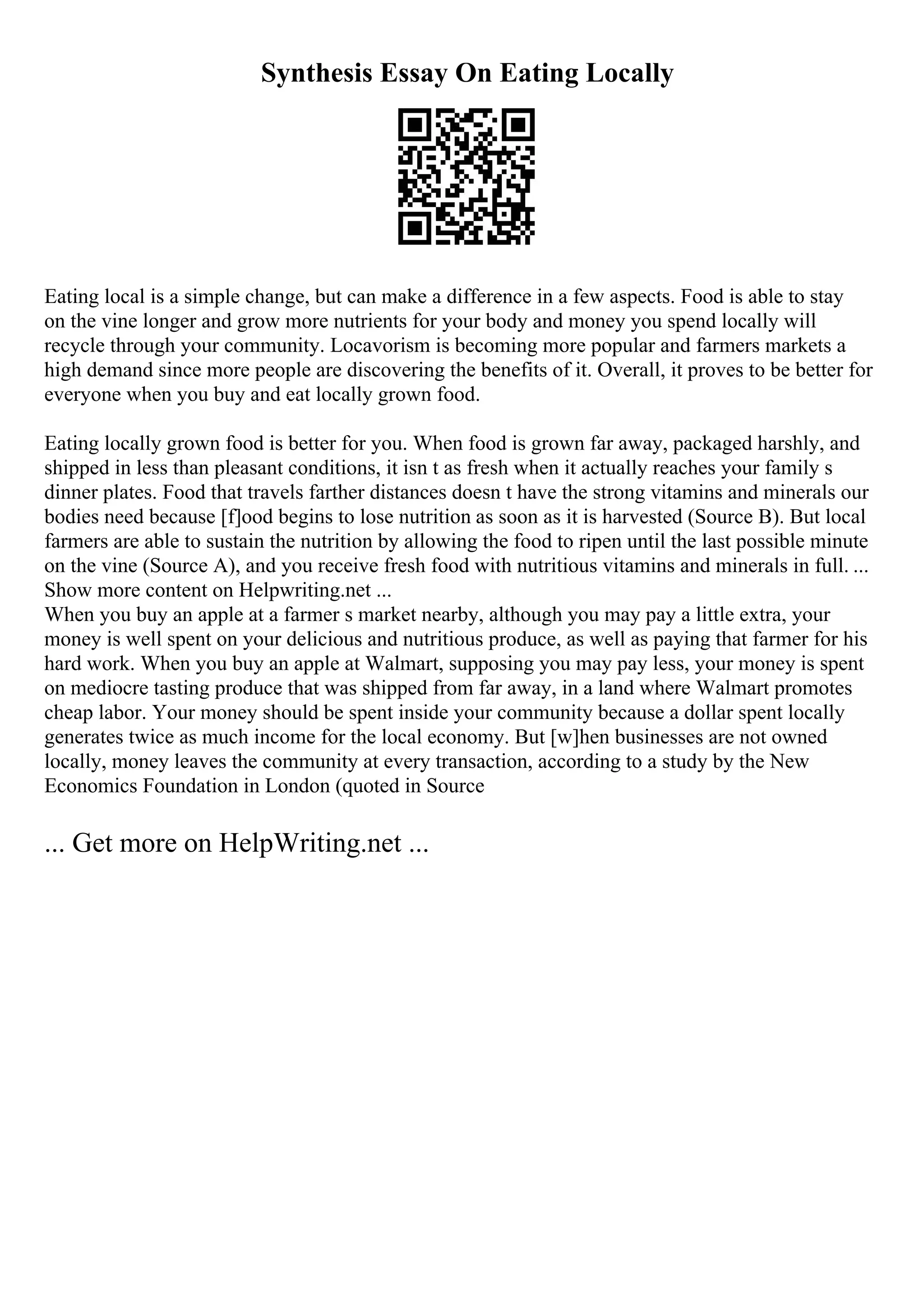 Synthesis Essay On Eating Locally
Eating local is a simple change, but can make a difference in a few aspects. Food is able to stay
on the vine longer and grow more nutrients for your body and money you spend locally will
recycle through your community. Locavorism is becoming more popular and farmers markets a
high demand since more people are discovering the benefits of it. Overall, it proves to be better for
everyone when you buy and eat locally grown food.
Eating locally grown food is better for you. When food is grown far away, packaged harshly, and
shipped in less than pleasant conditions, it isn t as fresh when it actually reaches your family s
dinner plates. Food that travels farther distances doesn t have the strong vitamins and minerals our
bodies need because [f]ood begins to lose nutrition as soon as it is harvested (Source B). But local
farmers are able to sustain the nutrition by allowing the food to ripen until the last possible minute
on the vine (Source A), and you receive fresh food with nutritious vitamins and minerals in full. ...
Show more content on Helpwriting.net ...
When you buy an apple at a farmer s market nearby, although you may pay a little extra, your
money is well spent on your delicious and nutritious produce, as well as paying that farmer for his
hard work. When you buy an apple at Walmart, supposing you may pay less, your money is spent
on mediocre tasting produce that was shipped from far away, in a land where Walmart promotes
cheap labor. Your money should be spent inside your community because a dollar spent locally
generates twice as much income for the local economy. But [w]hen businesses are not owned
locally, money leaves the community at every transaction, according to a study by the New
Economics Foundation in London (quoted in Source
... Get more on HelpWriting.net ...
 