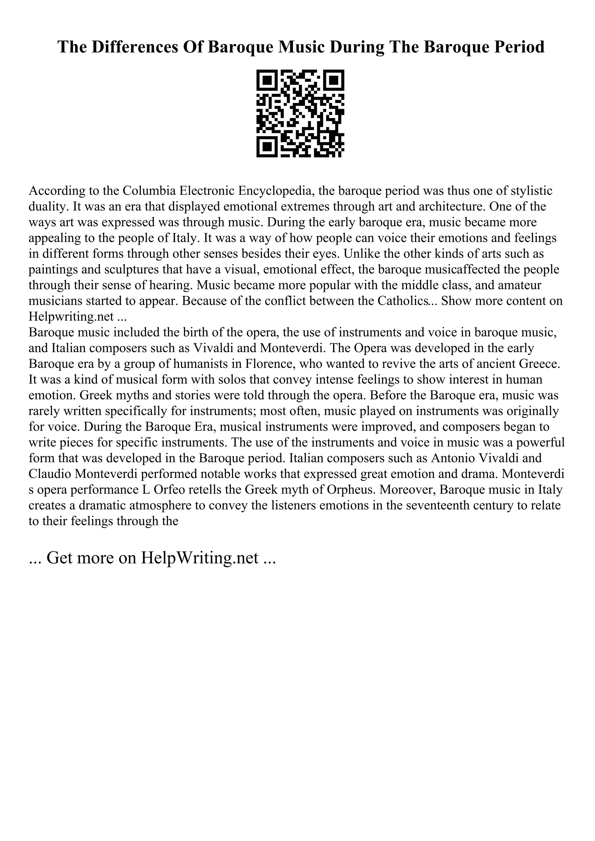 The Differences Of Baroque Music During The Baroque Period
According to the Columbia Electronic Encyclopedia, the baroque period was thus one of stylistic
duality. It was an era that displayed emotional extremes through art and architecture. One of the
ways art was expressed was through music. During the early baroque era, music became more
appealing to the people of Italy. It was a way of how people can voice their emotions and feelings
in different forms through other senses besides their eyes. Unlike the other kinds of arts such as
paintings and sculptures that have a visual, emotional effect, the baroque musicaffected the people
through their sense of hearing. Music became more popular with the middle class, and amateur
musicians started to appear. Because of the conflict between the Catholics... Show more content on
Helpwriting.net ...
Baroque music included the birth of the opera, the use of instruments and voice in baroque music,
and Italian composers such as Vivaldi and Monteverdi. The Opera was developed in the early
Baroque era by a group of humanists in Florence, who wanted to revive the arts of ancient Greece.
It was a kind of musical form with solos that convey intense feelings to show interest in human
emotion. Greek myths and stories were told through the opera. Before the Baroque era, music was
rarely written specifically for instruments; most often, music played on instruments was originally
for voice. During the Baroque Era, musical instruments were improved, and composers began to
write pieces for specific instruments. The use of the instruments and voice in music was a powerful
form that was developed in the Baroque period. Italian composers such as Antonio Vivaldi and
Claudio Monteverdi performed notable works that expressed great emotion and drama. Monteverdi
s opera performance L Orfeo retells the Greek myth of Orpheus. Moreover, Baroque music in Italy
creates a dramatic atmosphere to convey the listeners emotions in the seventeenth century to relate
to their feelings through the
... Get more on HelpWriting.net ...
 