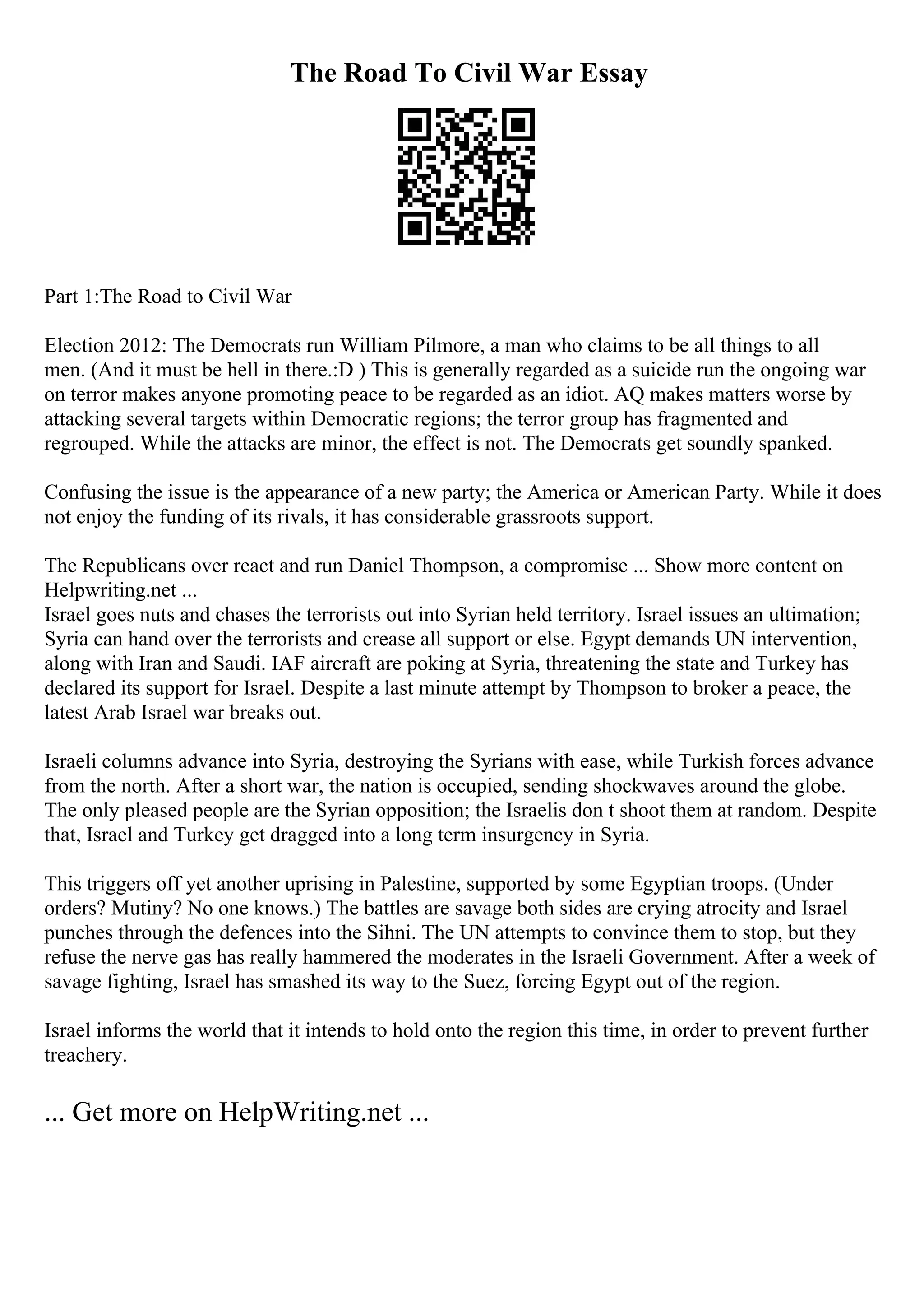 The Road To Civil War Essay
Part 1:The Road to Civil War
Election 2012: The Democrats run William Pilmore, a man who claims to be all things to all
men. (And it must be hell in there.:D ) This is generally regarded as a suicide run the ongoing war
on terror makes anyone promoting peace to be regarded as an idiot. AQ makes matters worse by
attacking several targets within Democratic regions; the terror group has fragmented and
regrouped. While the attacks are minor, the effect is not. The Democrats get soundly spanked.
Confusing the issue is the appearance of a new party; the America or American Party. While it does
not enjoy the funding of its rivals, it has considerable grassroots support.
The Republicans over react and run Daniel Thompson, a compromise ... Show more content on
Helpwriting.net ...
Israel goes nuts and chases the terrorists out into Syrian held territory. Israel issues an ultimation;
Syria can hand over the terrorists and crease all support or else. Egypt demands UN intervention,
along with Iran and Saudi. IAF aircraft are poking at Syria, threatening the state and Turkey has
declared its support for Israel. Despite a last minute attempt by Thompson to broker a peace, the
latest Arab Israel war breaks out.
Israeli columns advance into Syria, destroying the Syrians with ease, while Turkish forces advance
from the north. After a short war, the nation is occupied, sending shockwaves around the globe.
The only pleased people are the Syrian opposition; the Israelis don t shoot them at random. Despite
that, Israel and Turkey get dragged into a long term insurgency in Syria.
This triggers off yet another uprising in Palestine, supported by some Egyptian troops. (Under
orders? Mutiny? No one knows.) The battles are savage both sides are crying atrocity and Israel
punches through the defences into the Sihni. The UN attempts to convince them to stop, but they
refuse the nerve gas has really hammered the moderates in the Israeli Government. After a week of
savage fighting, Israel has smashed its way to the Suez, forcing Egypt out of the region.
Israel informs the world that it intends to hold onto the region this time, in order to prevent further
treachery.
... Get more on HelpWriting.net ...
 