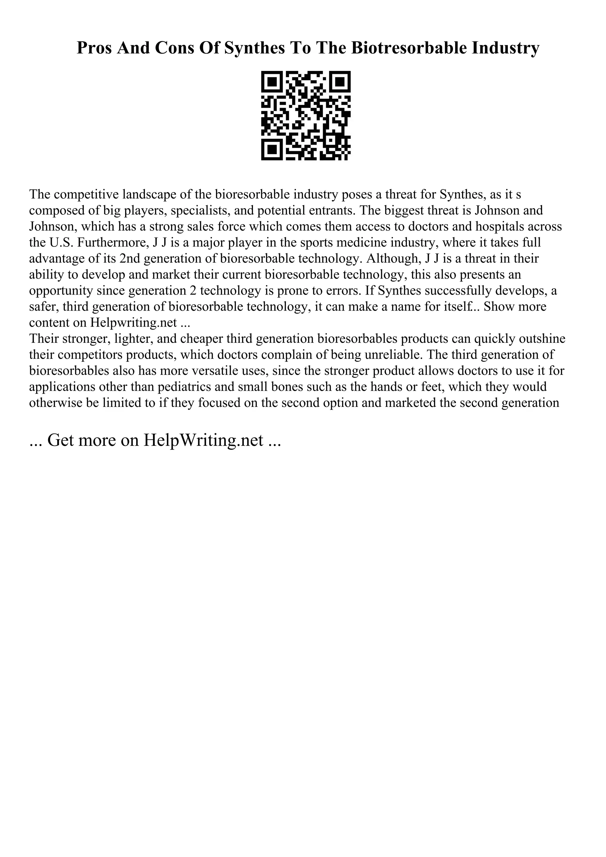 Pros And Cons Of Synthes To The Biotresorbable Industry
The competitive landscape of the bioresorbable industry poses a threat for Synthes, as it s
composed of big players, specialists, and potential entrants. The biggest threat is Johnson and
Johnson, which has a strong sales force which comes them access to doctors and hospitals across
the U.S. Furthermore, J J is a major player in the sports medicine industry, where it takes full
advantage of its 2nd generation of bioresorbable technology. Although, J J is a threat in their
ability to develop and market their current bioresorbable technology, this also presents an
opportunity since generation 2 technology is prone to errors. If Synthes successfully develops, a
safer, third generation of bioresorbable technology, it can make a name for itself... Show more
content on Helpwriting.net ...
Their stronger, lighter, and cheaper third generation bioresorbables products can quickly outshine
their competitors products, which doctors complain of being unreliable. The third generation of
bioresorbables also has more versatile uses, since the stronger product allows doctors to use it for
applications other than pediatrics and small bones such as the hands or feet, which they would
otherwise be limited to if they focused on the second option and marketed the second generation
... Get more on HelpWriting.net ...
 