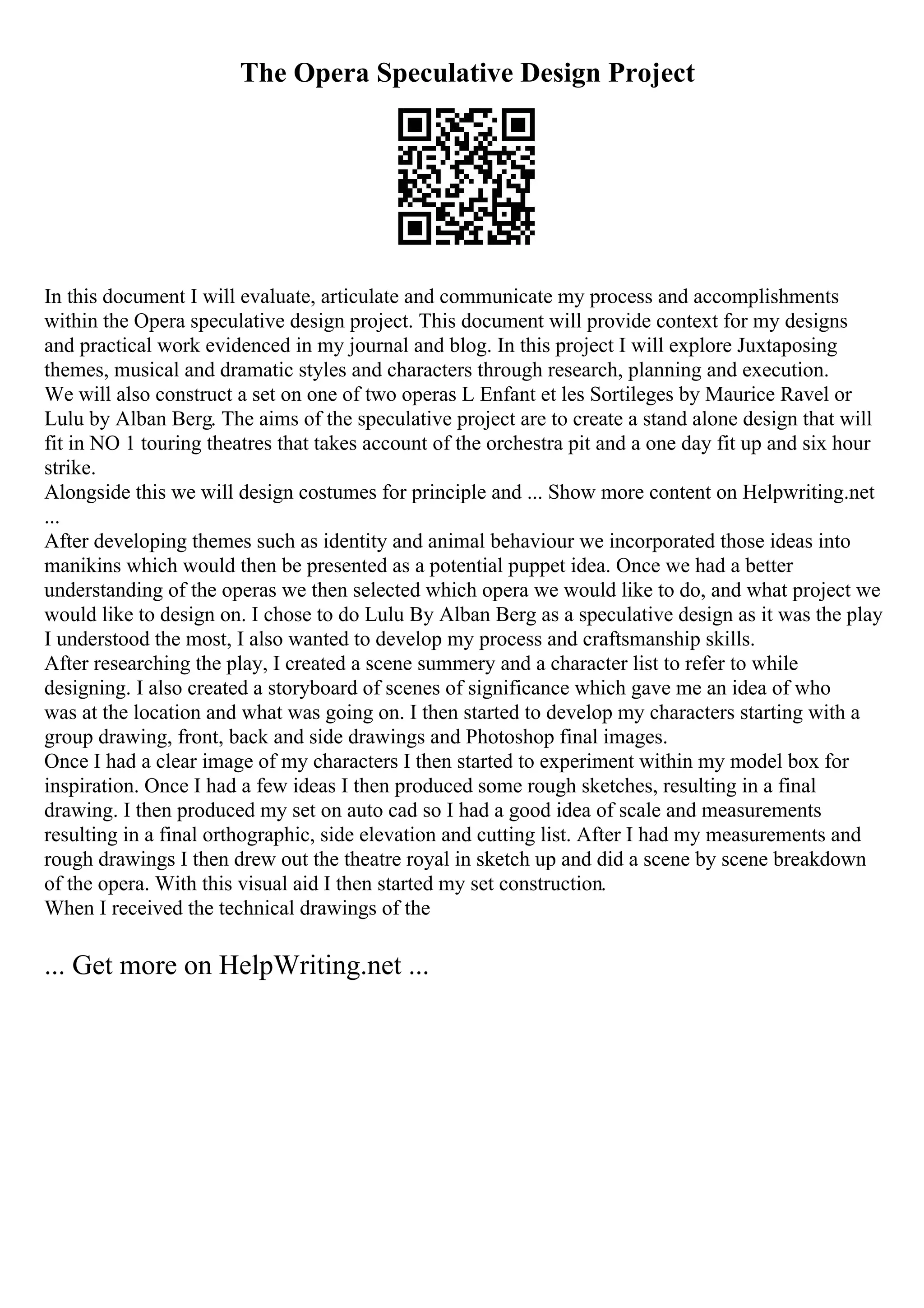 The Opera Speculative Design Project
In this document I will evaluate, articulate and communicate my process and accomplishments
within the Opera speculative design project. This document will provide context for my designs
and practical work evidenced in my journal and blog. In this project I will explore Juxtaposing
themes, musical and dramatic styles and characters through research, planning and execution.
We will also construct a set on one of two operas L Enfant et les Sortileges by Maurice Ravel or
Lulu by Alban Berg. The aims of the speculative project are to create a stand alone design that will
fit in NO 1 touring theatres that takes account of the orchestra pit and a one day fit up and six hour
strike.
Alongside this we will design costumes for principle and ... Show more content on Helpwriting.net
...
After developing themes such as identity and animal behaviour we incorporated those ideas into
manikins which would then be presented as a potential puppet idea. Once we had a better
understanding of the operas we then selected which opera we would like to do, and what project we
would like to design on. I chose to do Lulu By Alban Berg as a speculative design as it was the play
I understood the most, I also wanted to develop my process and craftsmanship skills.
After researching the play, I created a scene summery and a character list to refer to while
designing. I also created a storyboard of scenes of significance which gave me an idea of who
was at the location and what was going on. I then started to develop my characters starting with a
group drawing, front, back and side drawings and Photoshop final images.
Once I had a clear image of my characters I then started to experiment within my model box for
inspiration. Once I had a few ideas I then produced some rough sketches, resulting in a final
drawing. I then produced my set on auto cad so I had a good idea of scale and measurements
resulting in a final orthographic, side elevation and cutting list. After I had my measurements and
rough drawings I then drew out the theatre royal in sketch up and did a scene by scene breakdown
of the opera. With this visual aid I then started my set construction.
When I received the technical drawings of the
... Get more on HelpWriting.net ...
 