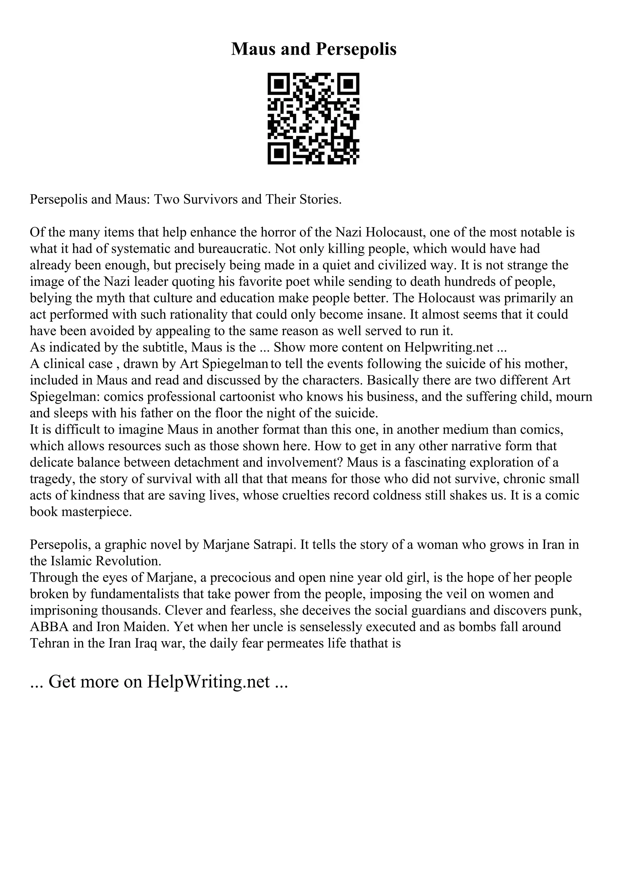 Maus and Persepolis
Persepolis and Maus: Two Survivors and Their Stories.
Of the many items that help enhance the horror of the Nazi Holocaust, one of the most notable is
what it had of systematic and bureaucratic. Not only killing people, which would have had
already been enough, but precisely being made in a quiet and civilized way. It is not strange the
image of the Nazi leader quoting his favorite poet while sending to death hundreds of people,
belying the myth that culture and education make people better. The Holocaust was primarily an
act performed with such rationality that could only become insane. It almost seems that it could
have been avoided by appealing to the same reason as well served to run it.
As indicated by the subtitle, Maus is the ... Show more content on Helpwriting.net ...
A clinical case , drawn by Art Spiegelmanto tell the events following the suicide of his mother,
included in Maus and read and discussed by the characters. Basically there are two different Art
Spiegelman: comics professional cartoonist who knows his business, and the suffering child, mourn
and sleeps with his father on the floor the night of the suicide.
It is difficult to imagine Maus in another format than this one, in another medium than comics,
which allows resources such as those shown here. How to get in any other narrative form that
delicate balance between detachment and involvement? Maus is a fascinating exploration of a
tragedy, the story of survival with all that that means for those who did not survive, chronic small
acts of kindness that are saving lives, whose cruelties record coldness still shakes us. It is a comic
book masterpiece.
Persepolis, a graphic novel by Marjane Satrapi. It tells the story of a woman who grows in Iran in
the Islamic Revolution.
Through the eyes of Marjane, a precocious and open nine year old girl, is the hope of her people
broken by fundamentalists that take power from the people, imposing the veil on women and
imprisoning thousands. Clever and fearless, she deceives the social guardians and discovers punk,
ABBA and Iron Maiden. Yet when her uncle is senselessly executed and as bombs fall around
Tehran in the Iran Iraq war, the daily fear permeates life thathat is
... Get more on HelpWriting.net ...
 
