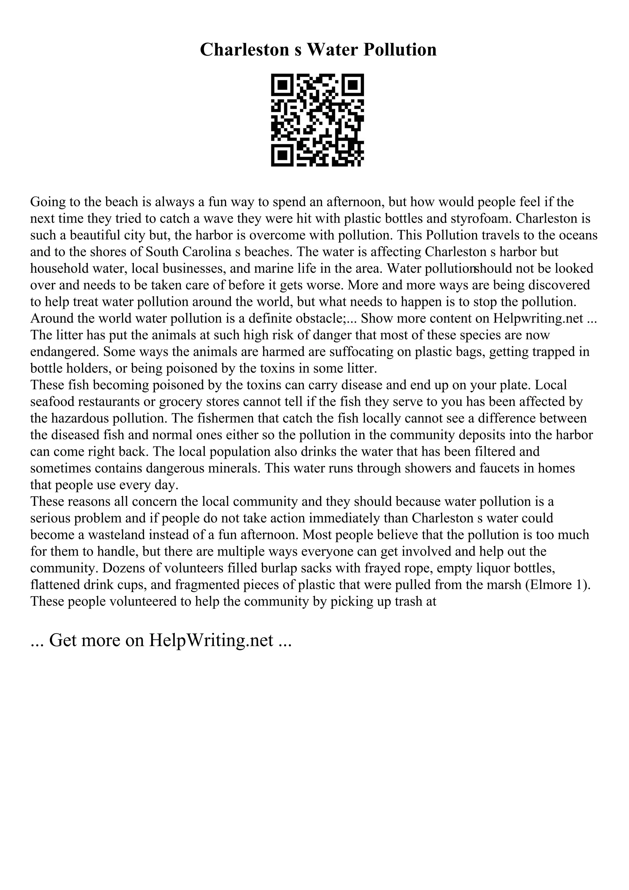 Charleston s Water Pollution
Going to the beach is always a fun way to spend an afternoon, but how would people feel if the
next time they tried to catch a wave they were hit with plastic bottles and styrofoam. Charleston is
such a beautiful city but, the harbor is overcome with pollution. This Pollution travels to the oceans
and to the shores of South Carolina s beaches. The water is affecting Charleston s harbor but
household water, local businesses, and marine life in the area. Water pollutionshould not be looked
over and needs to be taken care of before it gets worse. More and more ways are being discovered
to help treat water pollution around the world, but what needs to happen is to stop the pollution.
Around the world water pollution is a definite obstacle;... Show more content on Helpwriting.net ...
The litter has put the animals at such high risk of danger that most of these species are now
endangered. Some ways the animals are harmed are suffocating on plastic bags, getting trapped in
bottle holders, or being poisoned by the toxins in some litter.
These fish becoming poisoned by the toxins can carry disease and end up on your plate. Local
seafood restaurants or grocery stores cannot tell if the fish they serve to you has been affected by
the hazardous pollution. The fishermen that catch the fish locally cannot see a difference between
the diseased fish and normal ones either so the pollution in the community deposits into the harbor
can come right back. The local population also drinks the water that has been filtered and
sometimes contains dangerous minerals. This water runs through showers and faucets in homes
that people use every day.
These reasons all concern the local community and they should because water pollution is a
serious problem and if people do not take action immediately than Charleston s water could
become a wasteland instead of a fun afternoon. Most people believe that the pollution is too much
for them to handle, but there are multiple ways everyone can get involved and help out the
community. Dozens of volunteers filled burlap sacks with frayed rope, empty liquor bottles,
flattened drink cups, and fragmented pieces of plastic that were pulled from the marsh (Elmore 1).
These people volunteered to help the community by picking up trash at
... Get more on HelpWriting.net ...
 