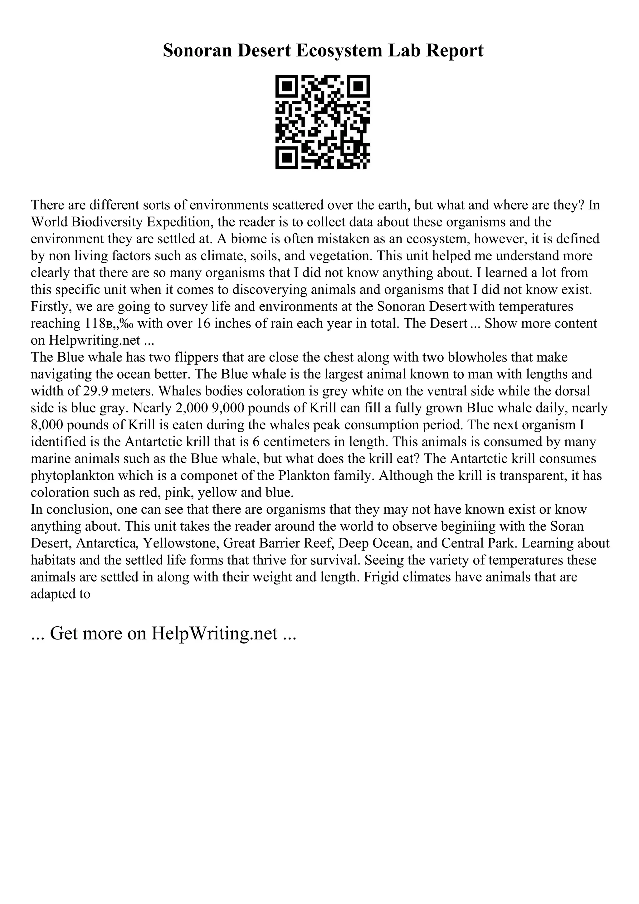 Sonoran Desert Ecosystem Lab Report
There are different sorts of environments scattered over the earth, but what and where are they? In
World Biodiversity Expedition, the reader is to collect data about these organisms and the
environment they are settled at. A biome is often mistaken as an ecosystem, however, it is defined
by non living factors such as climate, soils, and vegetation. This unit helped me understand more
clearly that there are so many organisms that I did not know anything about. I learned a lot from
this specific unit when it comes to discoverying animals and organisms that I did not know exist.
Firstly, we are going to survey life and environments at the Sonoran Desert with temperatures
reaching 118в„‰ with over 16 inches of rain each year in total. The Desert ... Show more content
on Helpwriting.net ...
The Blue whale has two flippers that are close the chest along with two blowholes that make
navigating the ocean better. The Blue whale is the largest animal known to man with lengths and
width of 29.9 meters. Whales bodies coloration is grey white on the ventral side while the dorsal
side is blue gray. Nearly 2,000 9,000 pounds of Krill can fill a fully grown Blue whale daily, nearly
8,000 pounds of Krill is eaten during the whales peak consumption period. The next organism I
identified is the Antartctic krill that is 6 centimeters in length. This animals is consumed by many
marine animals such as the Blue whale, but what does the krill eat? The Antartctic krill consumes
phytoplankton which is a componet of the Plankton family. Although the krill is transparent, it has
coloration such as red, pink, yellow and blue.
In conclusion, one can see that there are organisms that they may not have known exist or know
anything about. This unit takes the reader around the world to observe beginiing with the Soran
Desert, Antarctica, Yellowstone, Great Barrier Reef, Deep Ocean, and Central Park. Learning about
habitats and the settled life forms that thrive for survival. Seeing the variety of temperatures these
animals are settled in along with their weight and length. Frigid climates have animals that are
adapted to
... Get more on HelpWriting.net ...
 
