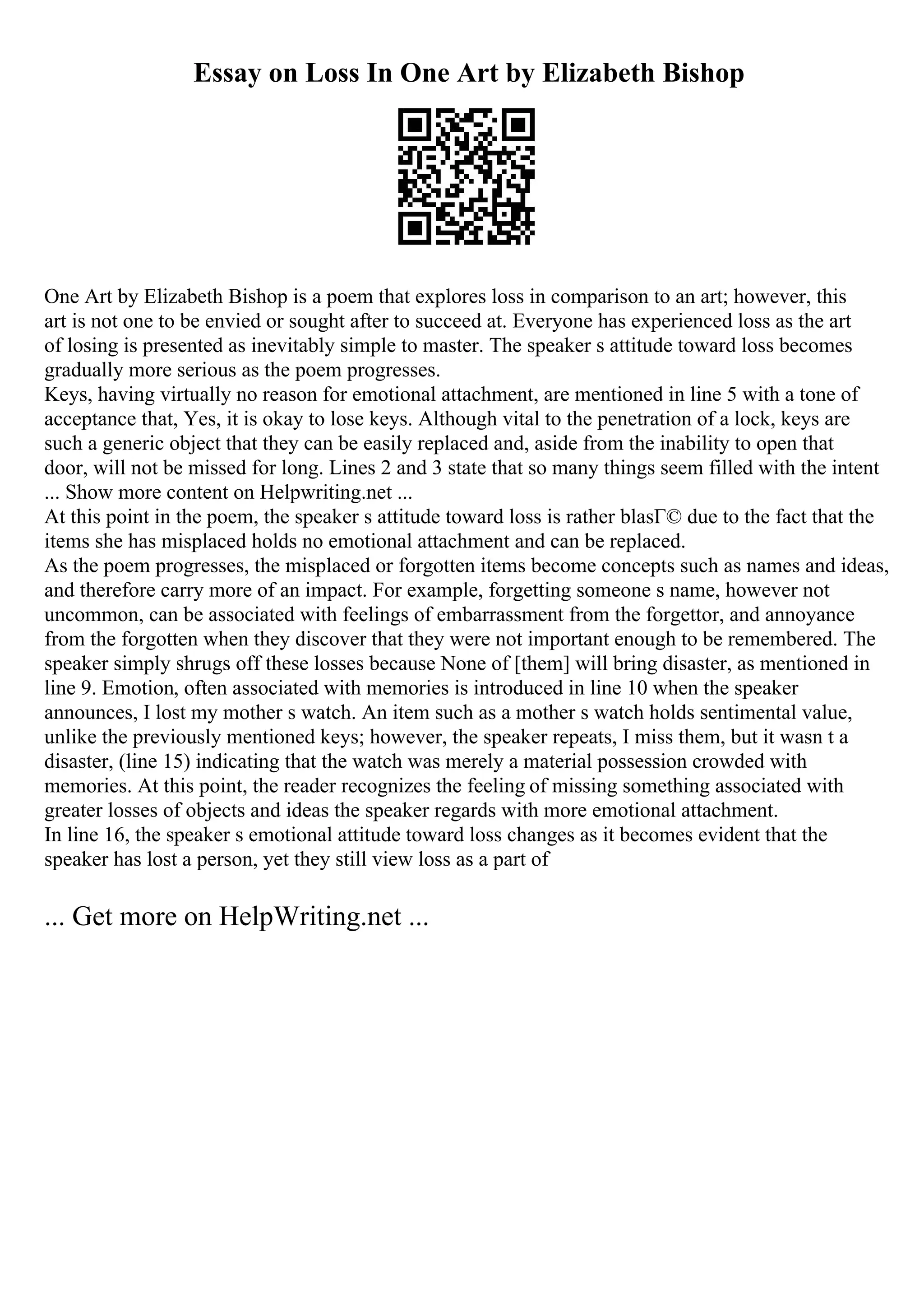 Essay on Loss In One Art by Elizabeth Bishop
One Art by Elizabeth Bishop is a poem that explores loss in comparison to an art; however, this
art is not one to be envied or sought after to succeed at. Everyone has experienced loss as the art
of losing is presented as inevitably simple to master. The speaker s attitude toward loss becomes
gradually more serious as the poem progresses.
Keys, having virtually no reason for emotional attachment, are mentioned in line 5 with a tone of
acceptance that, Yes, it is okay to lose keys. Although vital to the penetration of a lock, keys are
such a generic object that they can be easily replaced and, aside from the inability to open that
door, will not be missed for long. Lines 2 and 3 state that so many things seem filled with the intent
... Show more content on Helpwriting.net ...
At this point in the poem, the speaker s attitude toward loss is rather blasГ© due to the fact that the
items she has misplaced holds no emotional attachment and can be replaced.
As the poem progresses, the misplaced or forgotten items become concepts such as names and ideas,
and therefore carry more of an impact. For example, forgetting someone s name, however not
uncommon, can be associated with feelings of embarrassment from the forgettor, and annoyance
from the forgotten when they discover that they were not important enough to be remembered. The
speaker simply shrugs off these losses because None of [them] will bring disaster, as mentioned in
line 9. Emotion, often associated with memories is introduced in line 10 when the speaker
announces, I lost my mother s watch. An item such as a mother s watch holds sentimental value,
unlike the previously mentioned keys; however, the speaker repeats, I miss them, but it wasn t a
disaster, (line 15) indicating that the watch was merely a material possession crowded with
memories. At this point, the reader recognizes the feeling of missing something associated with
greater losses of objects and ideas the speaker regards with more emotional attachment.
In line 16, the speaker s emotional attitude toward loss changes as it becomes evident that the
speaker has lost a person, yet they still view loss as a part of
... Get more on HelpWriting.net ...
 