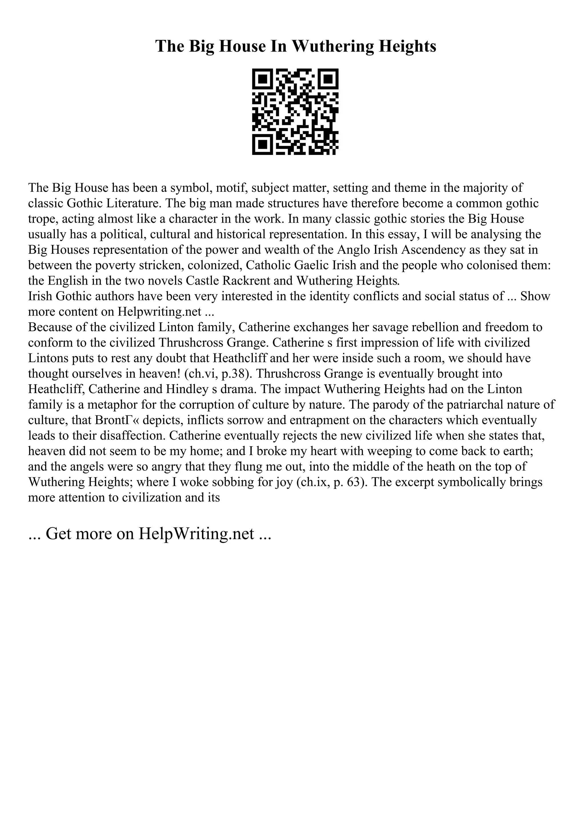 The Big House In Wuthering Heights
The Big House has been a symbol, motif, subject matter, setting and theme in the majority of
classic Gothic Literature. The big man made structures have therefore become a common gothic
trope, acting almost like a character in the work. In many classic gothic stories the Big House
usually has a political, cultural and historical representation. In this essay, I will be analysing the
Big Houses representation of the power and wealth of the Anglo Irish Ascendency as they sat in
between the poverty stricken, colonized, Catholic Gaelic Irish and the people who colonised them:
the English in the two novels Castle Rackrent and Wuthering Heights.
Irish Gothic authors have been very interested in the identity conflicts and social status of ... Show
more content on Helpwriting.net ...
Because of the civilized Linton family, Catherine exchanges her savage rebellion and freedom to
conform to the civilized Thrushcross Grange. Catherine s first impression of life with civilized
Lintons puts to rest any doubt that Heathcliff and her were inside such a room, we should have
thought ourselves in heaven! (ch.vi, p.38). Thrushcross Grange is eventually brought into
Heathcliff, Catherine and Hindley s drama. The impact Wuthering Heights had on the Linton
family is a metaphor for the corruption of culture by nature. The parody of the patriarchal nature of
culture, that BrontГ« depicts, inflicts sorrow and entrapment on the characters which eventually
leads to their disaffection. Catherine eventually rejects the new civilized life when she states that,
heaven did not seem to be my home; and I broke my heart with weeping to come back to earth;
and the angels were so angry that they flung me out, into the middle of the heath on the top of
Wuthering Heights; where I woke sobbing for joy (ch.ix, p. 63). The excerpt symbolically brings
more attention to civilization and its
... Get more on HelpWriting.net ...
 