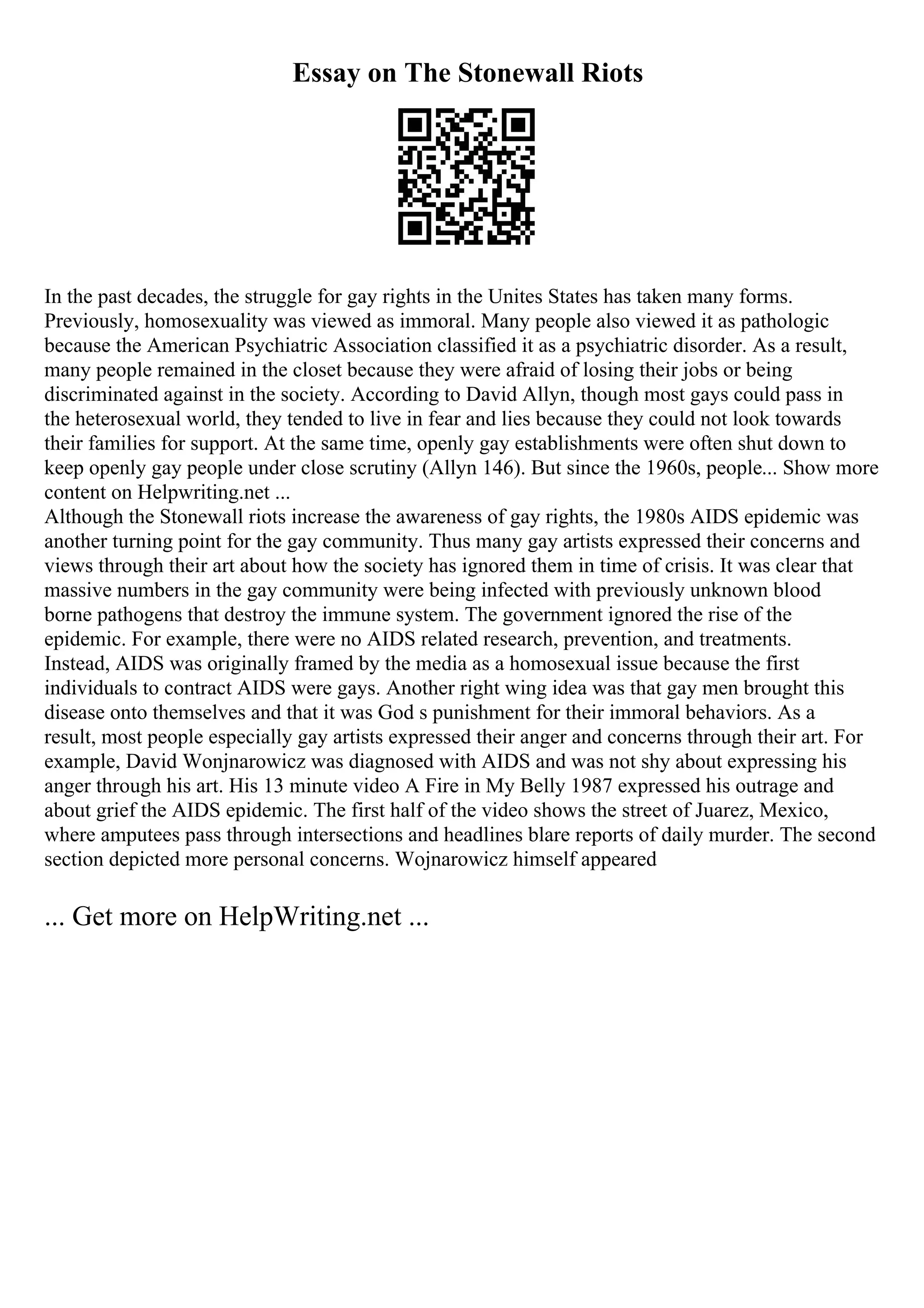Essay on The Stonewall Riots
In the past decades, the struggle for gay rights in the Unites States has taken many forms.
Previously, homosexuality was viewed as immoral. Many people also viewed it as pathologic
because the American Psychiatric Association classified it as a psychiatric disorder. As a result,
many people remained in the closet because they were afraid of losing their jobs or being
discriminated against in the society. According to David Allyn, though most gays could pass in
the heterosexual world, they tended to live in fear and lies because they could not look towards
their families for support. At the same time, openly gay establishments were often shut down to
keep openly gay people under close scrutiny (Allyn 146). But since the 1960s, people... Show more
content on Helpwriting.net ...
Although the Stonewall riots increase the awareness of gay rights, the 1980s AIDS epidemic was
another turning point for the gay community. Thus many gay artists expressed their concerns and
views through their art about how the society has ignored them in time of crisis. It was clear that
massive numbers in the gay community were being infected with previously unknown blood
borne pathogens that destroy the immune system. The government ignored the rise of the
epidemic. For example, there were no AIDS related research, prevention, and treatments.
Instead, AIDS was originally framed by the media as a homosexual issue because the first
individuals to contract AIDS were gays. Another right wing idea was that gay men brought this
disease onto themselves and that it was God s punishment for their immoral behaviors. As a
result, most people especially gay artists expressed their anger and concerns through their art. For
example, David Wonjnarowicz was diagnosed with AIDS and was not shy about expressing his
anger through his art. His 13 minute video A Fire in My Belly 1987 expressed his outrage and
about grief the AIDS epidemic. The first half of the video shows the street of Juarez, Mexico,
where amputees pass through intersections and headlines blare reports of daily murder. The second
section depicted more personal concerns. Wojnarowicz himself appeared
... Get more on HelpWriting.net ...
 
