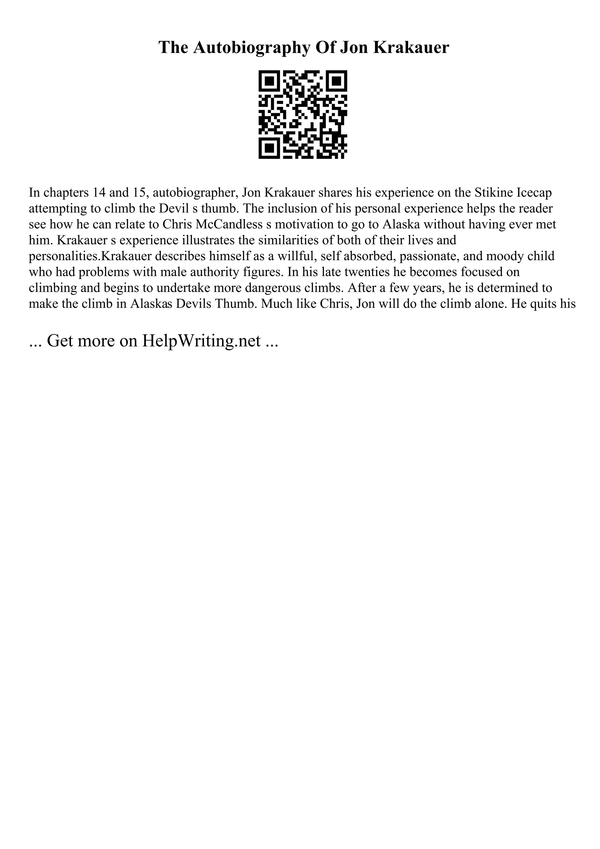 The Autobiography Of Jon Krakauer
In chapters 14 and 15, autobiographer, Jon Krakauer shares his experience on the Stikine Icecap
attempting to climb the Devil s thumb. The inclusion of his personal experience helps the reader
see how he can relate to Chris McCandless s motivation to go to Alaska without having ever met
him. Krakauer s experience illustrates the similarities of both of their lives and
personalities.Krakauer describes himself as a willful, self absorbed, passionate, and moody child
who had problems with male authority figures. In his late twenties he becomes focused on
climbing and begins to undertake more dangerous climbs. After a few years, he is determined to
make the climb in Alaskas Devils Thumb. Much like Chris, Jon will do the climb alone. He quits his
... Get more on HelpWriting.net ...
 