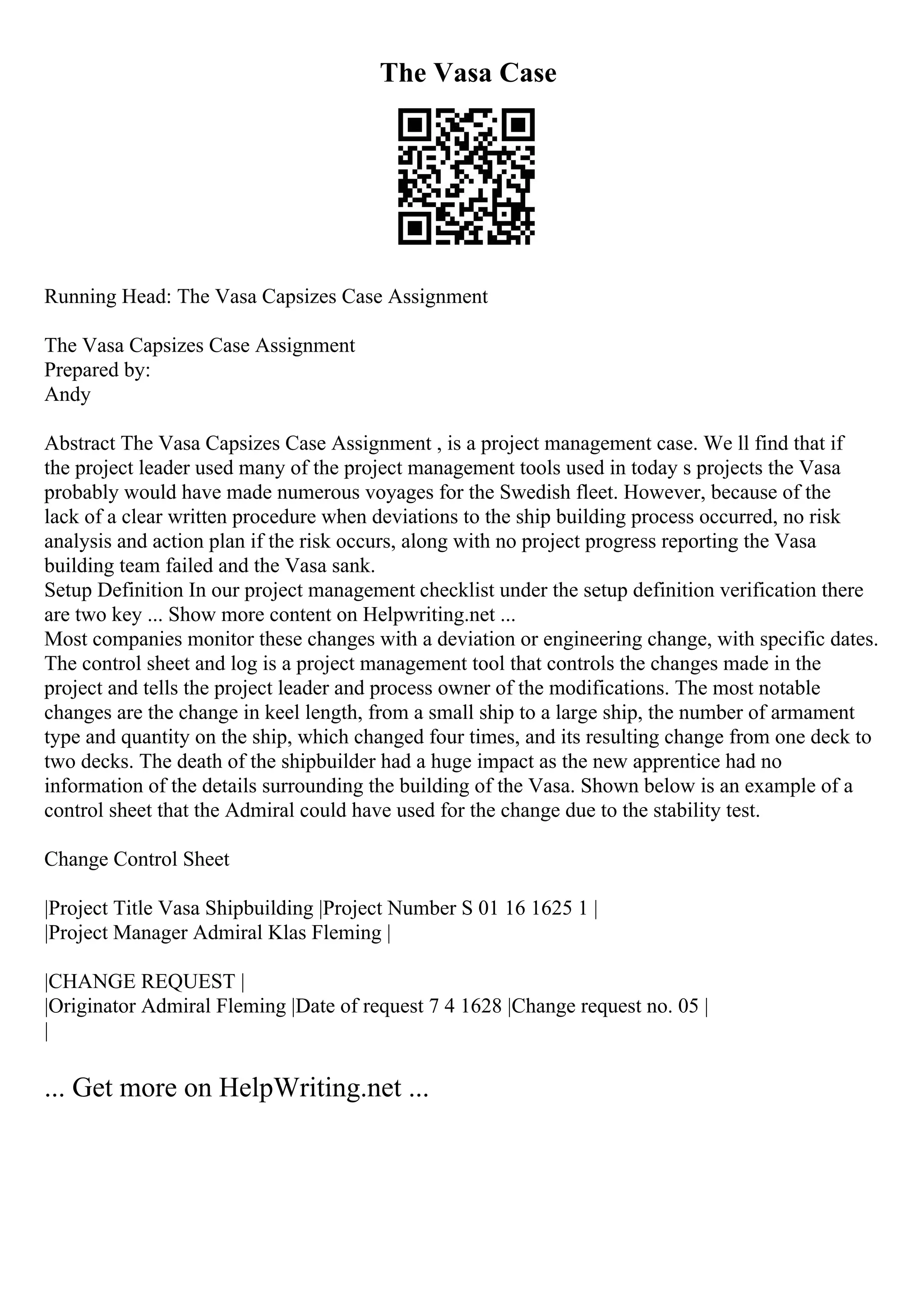 The Vasa Case
Running Head: The Vasa Capsizes Case Assignment
The Vasa Capsizes Case Assignment
Prepared by:
Andy
Abstract The Vasa Capsizes Case Assignment , is a project management case. We ll find that if
the project leader used many of the project management tools used in today s projects the Vasa
probably would have made numerous voyages for the Swedish fleet. However, because of the
lack of a clear written procedure when deviations to the ship building process occurred, no risk
analysis and action plan if the risk occurs, along with no project progress reporting the Vasa
building team failed and the Vasa sank.
Setup Definition In our project management checklist under the setup definition verification there
are two key ... Show more content on Helpwriting.net ...
Most companies monitor these changes with a deviation or engineering change, with specific dates.
The control sheet and log is a project management tool that controls the changes made in the
project and tells the project leader and process owner of the modifications. The most notable
changes are the change in keel length, from a small ship to a large ship, the number of armament
type and quantity on the ship, which changed four times, and its resulting change from one deck to
two decks. The death of the shipbuilder had a huge impact as the new apprentice had no
information of the details surrounding the building of the Vasa. Shown below is an example of a
control sheet that the Admiral could have used for the change due to the stability test.
Change Control Sheet
|Project Title Vasa Shipbuilding |Project Number S 01 16 1625 1 |
|Project Manager Admiral Klas Fleming |
|CHANGE REQUEST |
|Originator Admiral Fleming |Date of request 7 4 1628 |Change request no. 05 |
|
... Get more on HelpWriting.net ...
 