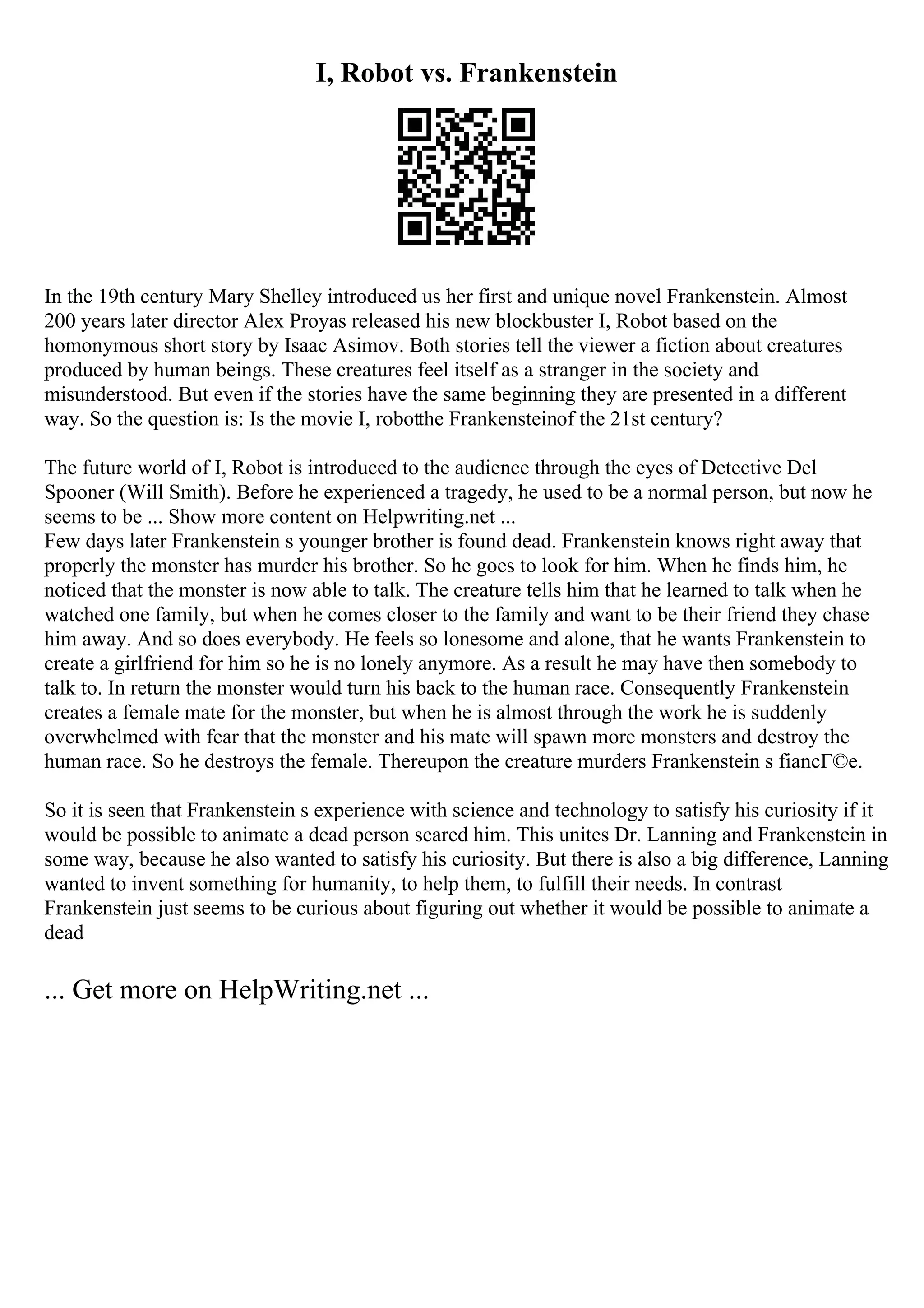 I, Robot vs. Frankenstein
In the 19th century Mary Shelley introduced us her first and unique novel Frankenstein. Almost
200 years later director Alex Proyas released his new blockbuster I, Robot based on the
homonymous short story by Isaac Asimov. Both stories tell the viewer a fiction about creatures
produced by human beings. These creatures feel itself as a stranger in the society and
misunderstood. But even if the stories have the same beginning they are presented in a different
way. So the question is: Is the movie I, robotthe Frankensteinof the 21st century?
The future world of I, Robot is introduced to the audience through the eyes of Detective Del
Spooner (Will Smith). Before he experienced a tragedy, he used to be a normal person, but now he
seems to be ... Show more content on Helpwriting.net ...
Few days later Frankenstein s younger brother is found dead. Frankenstein knows right away that
properly the monster has murder his brother. So he goes to look for him. When he finds him, he
noticed that the monster is now able to talk. The creature tells him that he learned to talk when he
watched one family, but when he comes closer to the family and want to be their friend they chase
him away. And so does everybody. He feels so lonesome and alone, that he wants Frankenstein to
create a girlfriend for him so he is no lonely anymore. As a result he may have then somebody to
talk to. In return the monster would turn his back to the human race. Consequently Frankenstein
creates a female mate for the monster, but when he is almost through the work he is suddenly
overwhelmed with fear that the monster and his mate will spawn more monsters and destroy the
human race. So he destroys the female. Thereupon the creature murders Frankenstein s fiancГ©e.
So it is seen that Frankenstein s experience with science and technology to satisfy his curiosity if it
would be possible to animate a dead person scared him. This unites Dr. Lanning and Frankenstein in
some way, because he also wanted to satisfy his curiosity. But there is also a big difference, Lanning
wanted to invent something for humanity, to help them, to fulfill their needs. In contrast
Frankenstein just seems to be curious about figuring out whether it would be possible to animate a
dead
... Get more on HelpWriting.net ...
 