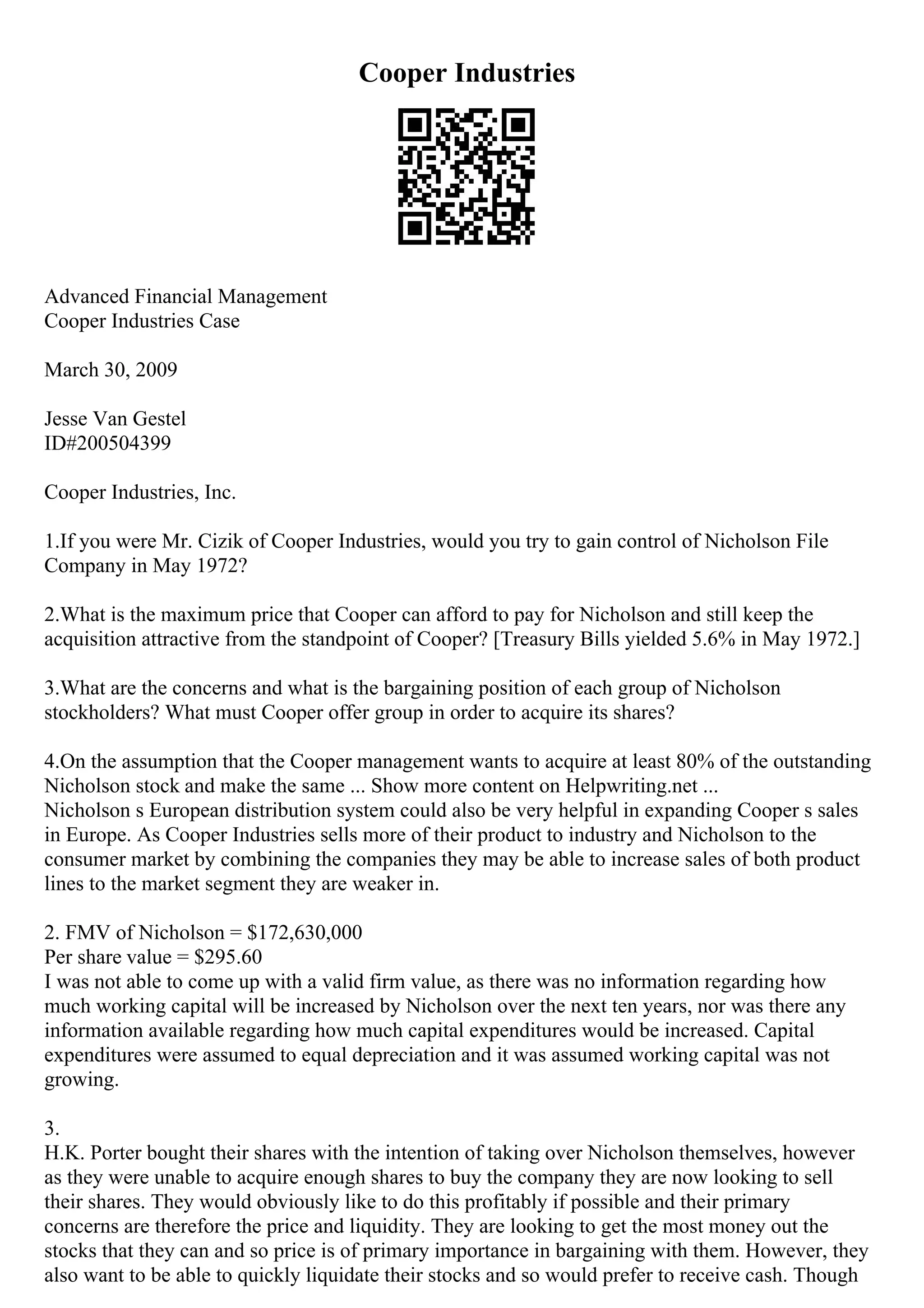 Cooper Industries
Advanced Financial Management
Cooper Industries Case
March 30, 2009
Jesse Van Gestel
ID#200504399
Cooper Industries, Inc.
1.If you were Mr. Cizik of Cooper Industries, would you try to gain control of Nicholson File
Company in May 1972?
2.What is the maximum price that Cooper can afford to pay for Nicholson and still keep the
acquisition attractive from the standpoint of Cooper? [Treasury Bills yielded 5.6% in May 1972.]
3.What are the concerns and what is the bargaining position of each group of Nicholson
stockholders? What must Cooper offer group in order to acquire its shares?
4.On the assumption that the Cooper management wants to acquire at least 80% of the outstanding
Nicholson stock and make the same ... Show more content on Helpwriting.net ...
Nicholson s European distribution system could also be very helpful in expanding Cooper s sales
in Europe. As Cooper Industries sells more of their product to industry and Nicholson to the
consumer market by combining the companies they may be able to increase sales of both product
lines to the market segment they are weaker in.
2. FMV of Nicholson = $172,630,000
Per share value = $295.60
I was not able to come up with a valid firm value, as there was no information regarding how
much working capital will be increased by Nicholson over the next ten years, nor was there any
information available regarding how much capital expenditures would be increased. Capital
expenditures were assumed to equal depreciation and it was assumed working capital was not
growing.
3.
H.K. Porter bought their shares with the intention of taking over Nicholson themselves, however
as they were unable to acquire enough shares to buy the company they are now looking to sell
their shares. They would obviously like to do this profitably if possible and their primary
concerns are therefore the price and liquidity. They are looking to get the most money out the
stocks that they can and so price is of primary importance in bargaining with them. However, they
also want to be able to quickly liquidate their stocks and so would prefer to receive cash. Though
 