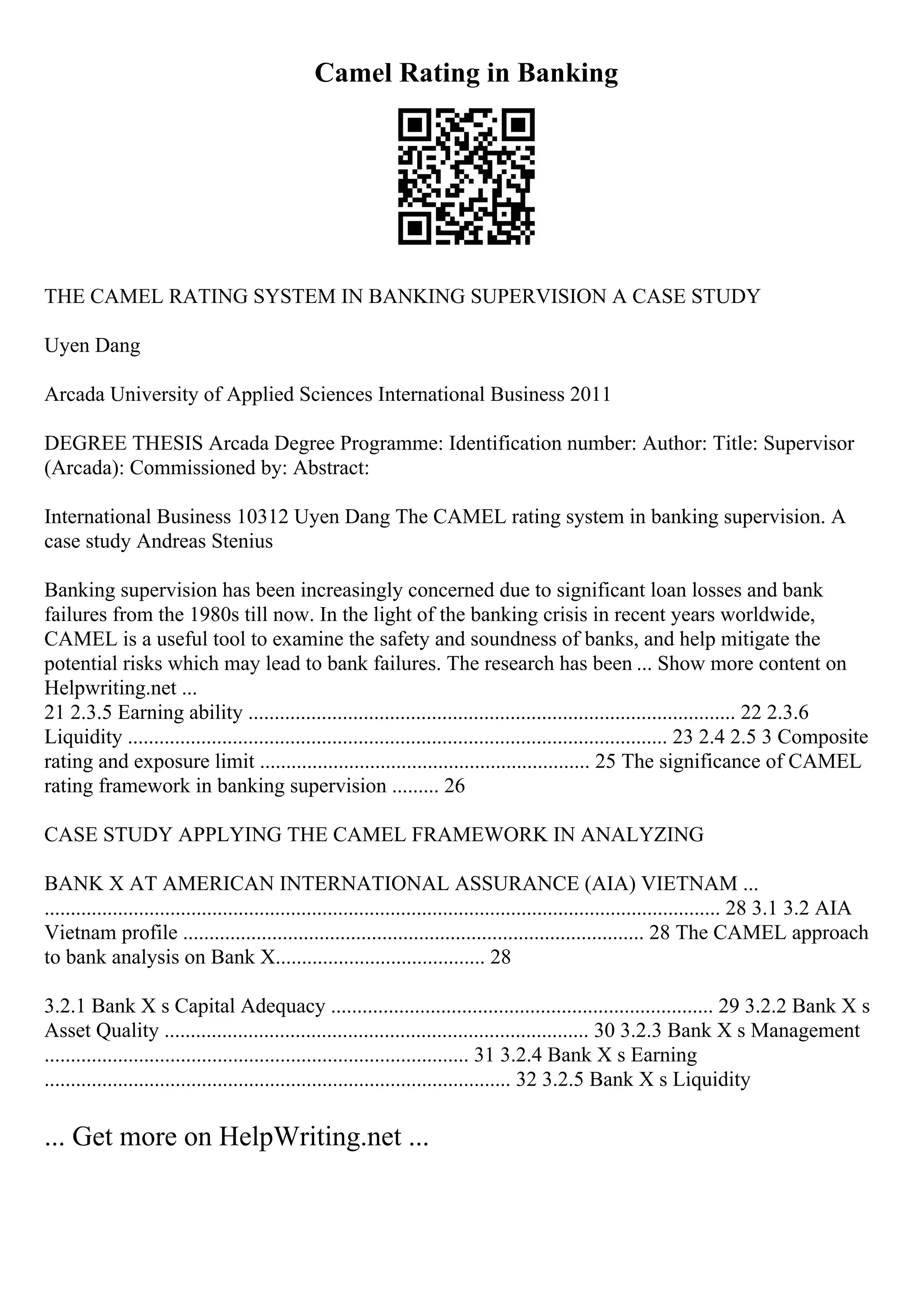 Camel Rating in Banking
THE CAMEL RATING SYSTEM IN BANKING SUPERVISION A CASE STUDY
Uyen Dang
Arcada University of Applied Sciences International Business 2011
DEGREE THESIS Arcada Degree Programme: Identification number: Author: Title: Supervisor
(Arcada): Commissioned by: Abstract:
International Business 10312 Uyen Dang The CAMEL rating system in banking supervision. A
case study Andreas Stenius
Banking supervision has been increasingly concerned due to significant loan losses and bank
failures from the 1980s till now. In the light of the banking crisis in recent years worldwide,
CAMEL is a useful tool to examine the safety and soundness of banks, and help mitigate the
potential risks which may lead to bank failures. The research has been ... Show more content on
Helpwriting.net ...
21 2.3.5 Earning ability ............................................................................................. 22 2.3.6
Liquidity ....................................................................................................... 23 2.4 2.5 3 Composite
rating and exposure limit ............................................................... 25 The significance of CAMEL
rating framework in banking supervision ......... 26
CASE STUDY APPLYING THE CAMEL FRAMEWORK IN ANALYZING
BANK X AT AMERICAN INTERNATIONAL ASSURANCE (AIA) VIETNAM ...
................................................................................................................................. 28 3.1 3.2 AIA
Vietnam profile ........................................................................................ 28 The CAMEL approach
to bank analysis on Bank X........................................ 28
3.2.1 Bank X s Capital Adequacy ......................................................................... 29 3.2.2 Bank X s
Asset Quality ................................................................................. 30 3.2.3 Bank X s Management
................................................................................. 31 3.2.4 Bank X s Earning
......................................................................................... 32 3.2.5 Bank X s Liquidity
... Get more on HelpWriting.net ...
 