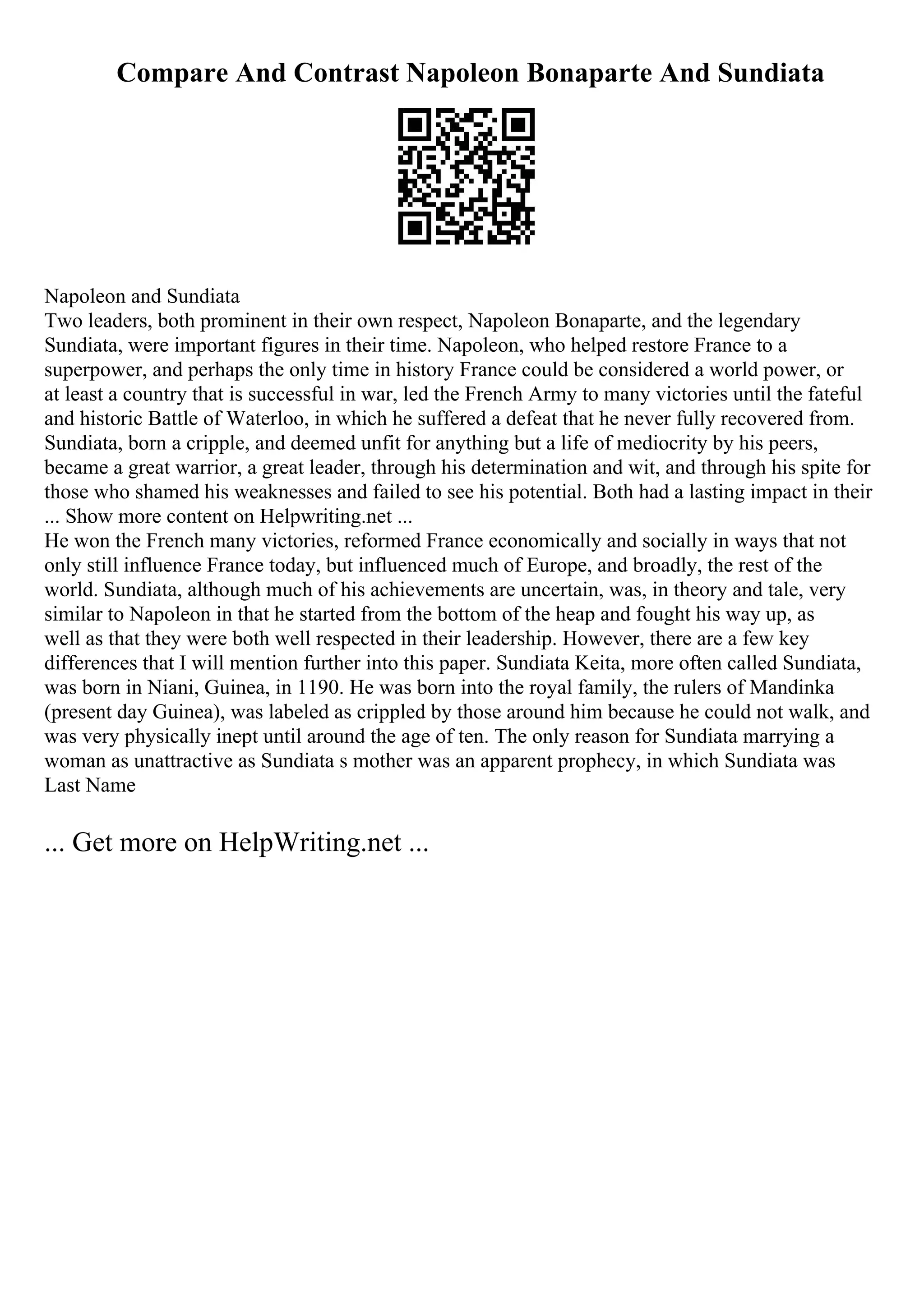 Compare And Contrast Napoleon Bonaparte And Sundiata
Napoleon and Sundiata
Two leaders, both prominent in their own respect, Napoleon Bonaparte, and the legendary
Sundiata, were important figures in their time. Napoleon, who helped restore France to a
superpower, and perhaps the only time in history France could be considered a world power, or
at least a country that is successful in war, led the French Army to many victories until the fateful
and historic Battle of Waterloo, in which he suffered a defeat that he never fully recovered from.
Sundiata, born a cripple, and deemed unfit for anything but a life of mediocrity by his peers,
became a great warrior, a great leader, through his determination and wit, and through his spite for
those who shamed his weaknesses and failed to see his potential. Both had a lasting impact in their
... Show more content on Helpwriting.net ...
He won the French many victories, reformed France economically and socially in ways that not
only still influence France today, but influenced much of Europe, and broadly, the rest of the
world. Sundiata, although much of his achievements are uncertain, was, in theory and tale, very
similar to Napoleon in that he started from the bottom of the heap and fought his way up, as
well as that they were both well respected in their leadership. However, there are a few key
differences that I will mention further into this paper. Sundiata Keita, more often called Sundiata,
was born in Niani, Guinea, in 1190. He was born into the royal family, the rulers of Mandinka
(present day Guinea), was labeled as crippled by those around him because he could not walk, and
was very physically inept until around the age of ten. The only reason for Sundiata marrying a
woman as unattractive as Sundiata s mother was an apparent prophecy, in which Sundiata was
Last Name
... Get more on HelpWriting.net ...
 