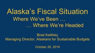 Alaska’s Fiscal Situation
Where We’ve Been …
… Where We’re Headed
Brad Keithley
Managing Director, Alaskans for Sustainable Budgets
October 26, 2019
1
 