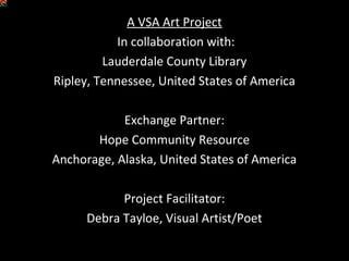 A VSA Art Project
In collaboration with:
Lauderdale County Library
Ripley, Tennessee, United States of America
Exchange Partner:
Hope Community Resource
Anchorage, Alaska, United States of America
Project Facilitator:
Debra Tayloe, Visual Artist/Poet
 