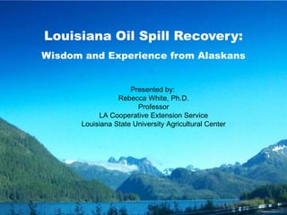Louisiana Oil Spill Recovery:
Wisdom and Experience from Alaskans
Presented by:
Rebecca White, Ph.D.
Professor
LA Cooperative Extension Service
Louisiana State University Agricultural Center
 