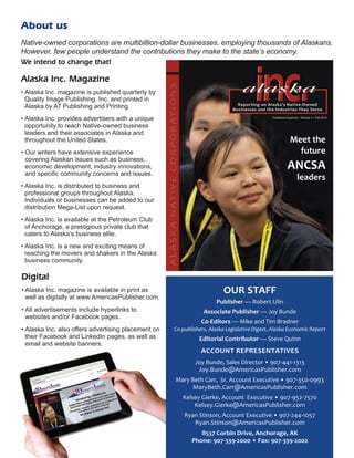 Alaska Inc. Magazine
• Alaska Inc. magazine is published quarterly by
Quality Image Publishing, Inc. and printed in
Alaska by AT Publishing and Printing.
• Alaska Inc. provides advertisers with a unique
opportunity to reach Native-owned business
­leaders and their ­associates in Alaska and
throughout the United States.
• Our writers have extensive ­experience
­covering Alaskan issues such as business,
­economic ­development, industry innovations,
and specific ­community ­concerns and issues.
• Alaska Inc. is distributed to ­business and
­professional groups throughout Alaska.
­Individuals or businesses can be added to our
distribution Mega-List upon request.
• Alaska Inc. is available at the Petroleum Club
of ­Anchorage, a prestigious private club that
­caters to ­Alaska’s business elite.
• Alaska Inc. is a new and exciting means of
­reaching the movers and shakers in the Alaska
business community.
Native-owned corporations are multibillion-dollar businesses, employing thousands of ­Alaskans.
However, few people understand the contributions they make to the state’s economy.
We intend to change that!
About us
OUR STAFF
Publisher — Robert Ulin
Associate Publisher — Joy Bunde
C0-Editors — Mike and Tim Bradner
Co-publishers, Alaska Legislative Digest, Alaska Economic Report
Editorial Contributor — Steve Quinn
ACCOUNT REPRESENTATIVES
Joy Bunde, Sales Director • 907-441-1313
Joy.Bunde@AmericasPublisher.com
Mary Beth Carr, Sr. Account Executive • 907-350-0993
MaryBeth.Carr@AmericasPublisher.com
Kelsey Gierke, Account Executive • 907-952-7570
Kelsey.Gierke@AmericasPublisher.com
Ryan Stinson, Account Executive • 907-244-1057
Ryan.Stinson@AmericasPublisher.com
8537 Corbin Drive, Anchorage, AK
Phone: 907-339-2000 • Fax: 907-339-2002
Digital
• Alaska Inc. magazine is available in print as
well as ­digitally at www.AmericasPublisher.com.
• All advertisements include hyperlinks to
­websites and/or Facebook pages.
• Alaska Inc. also offers advertising placement on
their Facebook and LinkedIn pages, as well as
email and ­website banners.
Meet the
future
ANCSA
leaders
 