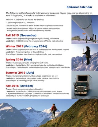 Editorial Calendar
Fall 2015 (November)
Theme: Native corporations giving back in jobs, training, investment
Lead story: ANSEP, training the new generation of Alaska Native leaders
Winter 2015 (February 2016)
Theme: Native corporations in the lead in Alaska resource development, support
Lead story: The amazing story of Doyon Drilling
Special topic: Alaska’s state finances; implications for rural communities
Spring 2016 (May)
Theme: Investing out of state, bringing the cash home
Lead story: Alaska Native 8(a) companies bring the profits back to Alaska
Special topic: Federal report; shifts in federal priorities, implications for rural Alaska
Summer 2016 (July)
Theme: Sustaining rural communities; village corporations are key
Lead story: Native village corporations make valuable contributions
Special topic: Rural energy/village self-sufficiency
Fall 2016 (October)
Theme: Cross-border cooperation/collaboration
Lead story: Yukon Territory’s First Nations gain their lands, cash, invest
in regional development (highlight: collaboration with Alaska Native corporations)
Special topic: Rural education; progress and challenges
The following editorial calendar is for planning purposes. Topics may change depending on
what is happening in Alaska’s business environment.
All issues of Alaska Inc. will include the following:
• Corporate profiles / CEO interviews
• Sector reports: Industries in which Alaska Native corporations are active
• Alaska Native Management Report: A special section with corporate
management guidance and advice from industry experts
 