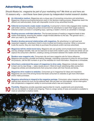 Advertising Benefits
Should Alaska Inc. magazine be part of your marketing mix? We think so and here are
10 reasons why ­— and these have been proven by independent market research studies.
An informative medium. Magazines are a unique way of connecting consumers and ­advertisers.
Magazines influence purchasing behaviors early in the decision-making process. Magazines reach the
affluent and ­well-educated, those with disposable income to buy advertised brands.
Editorial environments create reader receptivity. A consumer’s mind is fully engaged when ­reading
well-written articles, creating the perfect environment for advertisers to reach their target ­audience.
­Editorial content connects in compelling ways, opening a reader’s mind to an advertiser’s message.
Reading ensures undivided attention. The focused process of reading a magazine leads to less
­media multi-tasking, ensuring the readers’ single-minded attention to the ads. The general rule is ...
when you read it, you remember it.
Readers develop personal relationships with magazines. By advertising in a well-read and
­respected ­magazine, ­advertisers inherit a more involved and trusting consumer. When a consumer
trusts the source, they are more likely to purchase the products and/or services advertised.
Magazines tell the whole brand story. Magazine ads can quickly communicate brand names, logos
and key strategic benefits. Ads can be read and re-read at the reader’s pace. A bold and artistic ad can
capture the consumers’ attention, creating a strong connection ­between the reader and the advertiser.
Readers save magazine ads. Consumers clip and save magazine ads for future reference.
­Magazine ads provide a durable and lasting message, motivating consumers to shop for and purchase
the ­products, call the 800 numbers or go to the websites for more information. Response is immediate.
Advertisers understand the power of magazines to drive sales. Magazines motivate readers
to learn and try new things ­— sales results prove it. Word-of-mouth advertising often comes from
­magazines ­articles and advertisements that consumers share with their friends and family.
Magazines drive readers to websites. Consumers go to magazines for ideas and inspiration.
­Magazines are one of the driving forces that leads consumers to websites to get more ­information
and/or make purchases.
Magazine advertising is integral to the magazine package. Consumers value magazine ­advertising,
reading them almost as much as the editorial itself. Ads are seen as informational, not an interruption.
Ads ­complement a magazine’s ability to communicate what’s new and important.
Flexibility. Magazines provide expanded opportunities for inserts, supplements and advertorials.
Ads can be ­detailed or simple and intriguing. There is a large variety of sizes and positions available to
meet an advertiser’s creative needs.
1
2
3
4
5
6
7
8
9
10
 