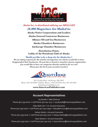 8537 Corbin Drive, Anchorage, AK 99507
Phone: 907-339-2000 • Toll Free Phone: 1-844-339-2050 • Fax: 907-339-2002
Info@AmericasPublisher.com
www.AmericasPublisher.com
Alaska Inc. is distributed utilizing our MEGA LIST
10,000 Magazines Are Mailed to:
Alaska Native Corporations and Leaders
Alaska General Contractor Businesses
Alliance Oil and Gas Businesses
Alaska Chambers Businesses
Anchorage Chamber Businesses
Distribution Points:
Lobby of the Petroleum Club of Alaska
Would you like to be a drop site for Alaska Inc.?
We are taking requests for the number of magazines our clients would like to have
dropped off at their businesses. Do you have a board or members of your organization
you would like to have our magazine directly mailed to for no cost?
Please give the list to your account executive.
Account Representatives
Joy Bunde • Sales Director
Phone 907-339-2000 • Cell Phone 907-441-1313 • Joy.Bunde@Americaspublisher.com
Mary Beth Carr • Sr. Account Executive
Phone 907-339-2000 • Cell Phone 907-350-0993 • MaryBeth.Carr@Americaspublisher.com
Kelsey Gierke • Account Executive
Phone 907-339-2000 • Cell Phone 907-952-7570 • Kelsey.Gierke@Americaspublisher.com
Ryan Stinson • Account Executive
Phone 907-339-2000 • Cell Phone 907-244-1057 • Ryan.Stinson@Americaspublisher.com
 