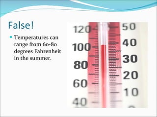 False! Temperatures can range from 60-80 degrees Fahrenheit in the summer. 