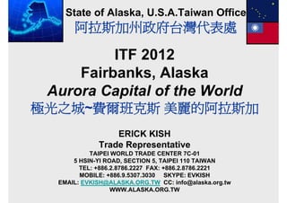 State of Alaska, U.S.A.Taiwan Office
      阿拉斯加州政府台灣代表處

          ITF 2012
     Fairbanks, Al k
     F i b k Alaska
 Aurora Capital of the World
極光之城 費爾班克斯
極光之城~費爾班克斯 美麗的阿拉斯加
                 ERICK KISH
             Trade Representative
           TAIPEI WORLD TRADE CENTER 7C-01
      5 HSIN-YI ROAD, SECTION 5, TAIPEI 110 TAIWAN
        TEL: +886.2.8786.2227 FAX: +886.2.8786.2221
        MOBILE: +886.9.5307.3030 SKYPE: EVKISH
  EMAIL: EVKISH@ALASKA.ORG.TW CC: info@alaska.org.tw
  EMAIL EVKISH@ALASKA ORG TW CC i f @ l k           t
                  WWW.ALASKA.ORG.TW
 