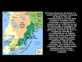 O Parque Nacional de Kenai é o menor dos 8 parques nacionais do Alasca, mas em compensação é um dos mais bonitos e visitados. Está localizado na península do mesmo nome, a 200 km ao sul de Anchorage. A paisagem foi continuamente moldada por glaciares, tremores de terra, e mudanças climáticas, constituindo-se no habitat natural de vários mamíferos como ursos pardos, orcas, marmotas, leões marinhos, golfinhos, cabras das montanhas, e mais aves marinhas, que chegam a 20 espécies. Vários barcos fazem passeios pelos fiordes,  inclusive barcos a vela e caiaques. 