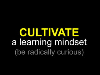 CULTIVATE
a learning mindset
(be radically curious)
 