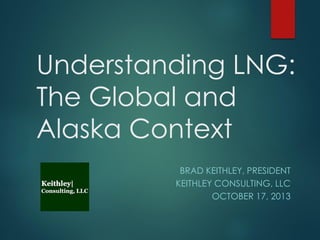 Understanding LNG:
The Global and
Alaska Context
BRAD KEITHLEY, PRESIDENT
KEITHLEY CONSULTING, LLC
OCTOBER 17, 2013

 