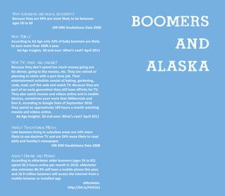 Boomers
Why suburban and rural residents?
Because they are 94% are more likely to be between
ages 50 to 60
                        GfK MRI Doublebase Data 2008




                                                                   and
Why 70K+?
According to Ad Age only 10% of baby boomers are likely
to earn more than 100K a year.
    Ad Age Insights. 50 and over: What’s next? April 2011


Why TV, print and online?
Because they don’t spend too much money going out
for dinner, going to the movies, etc. They are retired or
planning to retire with a part time job. Their
                                                                Alaska
entertainment activities consist of baking, gardening,
cook, read, surf the web and watch TV. Because they are
part of an early generation they still have affinity for TV.
They also watch movies and videos online and in mobile
devices, sometimes even more than Millennials and
Gen X, according to Google Data of September 2010
they spend an approximate 189 hours a month watching
movies and videos online.
   Ad Age Insights. 50 and over: What’s next? April 2011


About Traditional Media
Late boomers living in suburban areas are 14% more
likely to see daytime TV and are 24% more likely to read
daily and Sunday’s newspaper.
                          GfK MRI Doublebase Data 2008

About Online and Mobile
According to eMarketer older boomers (ages 56 to 65)
spend 36.5 hours online per month in 2010. eMarketer
also estimates 86.9% will have a mobile phone this year,
and 16.9 million boomers will access the internet from a
mobile browser or installed app
                                              eMarketer.
                                    http://bit.ly/hhX1b1
 