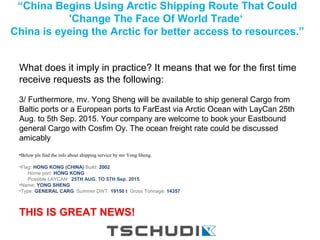 “China Begins Using Arctic Shipping Route That Could
'Change The Face Of World Trade‘
China is eyeing the Arctic for better access to resources.”
.
What does it imply in practice? It means that we for the first time
receive requests as the following:
3/ Furthermore, mv. Yong Sheng will be available to ship general Cargo from
Baltic ports or a European ports to FarEast via Arctic Ocean with LayCan 25th
Aug. to 5th Sep. 2015. Your company are welcome to book your Eastbound
general Cargo with Cosfim Oy. The ocean freight rate could be discussed
amicably
•Below pls find the info about shipping service by mv Yong Sheng.
·
•Flag: HONG KONG (CHINA) Build: 2002
Home port: HONG KONG
Possible LAYCAN: 25TH AUG. TO 5TH Sep. 2015
•Name: YONG SHENG
•Type: GENERAL CARG Summer DWT: 19150 t Gross Tonnage: 14357
THIS IS GREAT NEWS!
 