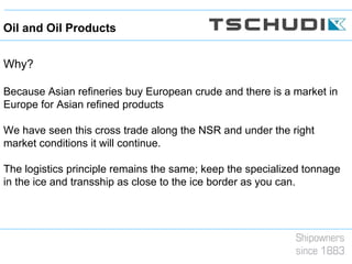 Why?
Because Asian refineries buy European crude and there is a market in
Europe for Asian refined products
We have seen this cross trade along the NSR and under the right
market conditions it will continue.
The logistics principle remains the same; keep the specialized tonnage
in the ice and transship as close to the ice border as you can.
Oil and Oil Products
 