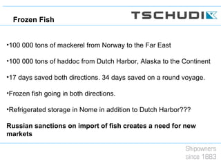 •100 000 tons of mackerel from Norway to the Far East
•100 000 tons of haddoc from Dutch Harbor, Alaska to the Continent
•17 days saved both directions. 34 days saved on a round voyage.
•Frozen fish going in both directions.
•Refrigerated storage in Nome in addition to Dutch Harbor???
Russian sanctions on import of fish creates a need for new
markets
Frozen Fish
 