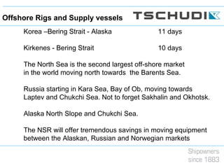 Korea –Bering Strait - Alaska 11 days
Kirkenes - Bering Strait 10 days
The North Sea is the second largest off-shore market
in the world moving north towards the Barents Sea.
Russia starting in Kara Sea, Bay of Ob, moving towards
Laptev and Chukchi Sea. Not to forget Sakhalin and Okhotsk.
Alaska North Slope and Chukchi Sea.
The NSR will offer tremendous savings in moving equipment
between the Alaskan, Russian and Norwegian markets
Offshore Rigs and Supply vessels
 