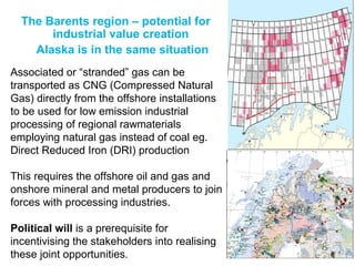 The Barents region – potential for
industrial value creation
Alaska is in the same situation
Associated or “stranded” gas can be
transported as CNG (Compressed Natural
Gas) directly from the offshore installations
to be used for low emission industrial
processing of regional rawmaterials
employing natural gas instead of coal eg.
Direct Reduced Iron (DRI) production
This requires the offshore oil and gas and
onshore mineral and metal producers to join
forces with processing industries.
Political will is a prerequisite for
incentivising the stakeholders into realising
these joint opportunities.
 