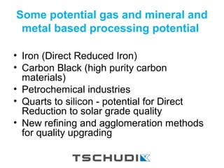 Some potential gas and mineral and
metal based processing potential
• Iron (Direct Reduced Iron)
• Carbon Black (high purity carbon
materials)
• Petrochemical industries
• Quarts to silicon - potential for Direct
Reduction to solar grade quality
• New refining and agglomeration methods
for quality upgrading
 