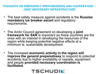 THOUGHTS ON EMERGENCY PREPAREDNESS AND COOPERATION –
JOINT NECESSARY INFRASTRUCTURE
• The best safety measure against accidents is the Russian
mandatory ice breaker escort and regulatory
requirements.
• The Arctic Council agreement on developing a joint
framework for SAR is important as these countries are the
ones with an interest in developing the resources of the
region while keeping potential negative effects at a
minimum ie. sustainable development.
• The increased economic activity in the region will
improve the general preparedness to respond to potential
accidents due to higher availability of vessels, equipment
and people provided necessary coordination is
facilitated.
 