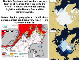 The Kola Peninsula and Northern Norway
form an all-year ice free wedge into the
Arctic – a natural platform for serving
logistics in the Barents Sea and the
remaining Arctic
Several Arctics; geographical, climatical and
demographical conditions vary widely – one
size does not fit all!
 