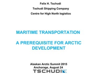 MARITIME TRANSPORTATION
A PREREQUISITE FOR ARCTIC
DEVELOPMENT
Alaskan Arctic Summit 2015
Anchorage, August 24
Felix H. Tschudi
Tschudi Shipping Company
Centre for High North logistics
 