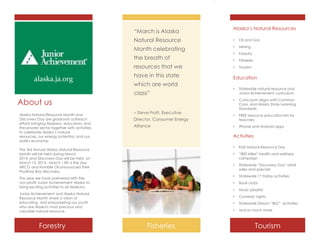 “March is Alaska

Alaska’s Natural Resources

Natural Resource

•

Oil and Gas

Month celebrating

•

Mining

•

Forestry

•

Fisheries

•

Tourism

the breath of
resources that we

alaska.ja.org

have in this state
which are world

About us
– Steve Pratt, Executive
Director, Consumer Energy
Alliance

Statewide natural resource and
Junior Achievement curriculum
Curriculum aligns with Common
Core, and Alaska State Learning
Standards

•

FREE resource education kits for
teachers

•

iPhone and Android apps

Activities
•

Statewide 1st Friday activities

•

Book clubs

•

Music playlists

•

Comedy nights

•

Statewide Dream “BIG” activities

•

Fisheries

Statewide “Discovery Day” retail
sales and specials

•

Junior Achievement and Alaska Natural
Resource Month share a vision of
educating and empowering our youth
who are Alaska's most precious and
valuable natural resource.

“800 Miles” health and wellness
campaign

•

This year we have partnered with the
non-profit Junior Achievement Alaska to
bring exciting activities to all Alaskans.

Kids Natural Resource Day

•

The 3rd Annual Alaska Natural Resource
Month will be held during March
2014, and Discovery Day will be held on
March 13, 2014. March 13th is the day
ARCO and Humble Oil announced their
Prudhoe Bay discovery.

Forestry

•
•

class”

Alaska Natural Resource Month and
Discovery Day are grassroots outreach
efforts bringing Alaskans, educators, and
the private sector together with activities
to celebrate Alaska’s natural
resources, our energy potential, and our
state's economy.

Education

and so much more

Tourism

 