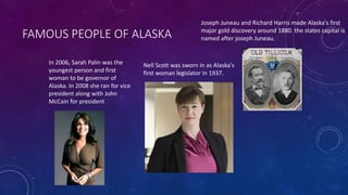 FAMOUS PEOPLE OF ALASKA
Joseph Juneau and Richard Harris made Alaska's first
major gold discovery around 1880. the states capital is
named after joseph Juneau.
Nell Scott was sworn in as Alaska's
first woman legislator in 1937.
In 2006, Sarah Palin was the
youngest person and first
woman to be governor of
Alaska. In 2008 she ran for vice
president along with John
McCain for president
 