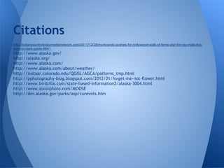 Citations
http://indiancountrytodaymedianetwork.com/2011/12/28/murkowski-pushes-for-hollywood-walk-of-fame-star-for-ray-mala-the-
eskimo-clark-gable-6841
http://www.alaska.gov/
http://alaska.org/
http://www.alaska.com/
http://www.alaska.com/about/weather/
http://instaar.colorado.edu/QGISL/AGCA/patterns_tmp.html
http://pphotography-blog.blogspot.com/2012/01/forget-me-not-flower.html
http://www.birdzilla.com/state-based-information2/alaska-3004.html
http://www.zooinphoto.com/MOOSE
http://dnr.alaska.gov/parks/asp/curevnts.htm
 