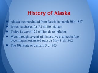 History of Alaska
●   Alaska was purchased from Russia in march 30th 1867
●   It was purchased for 7.2 million dollars
●   Today its worth 120 million do to inflation
●   Went through several administrative changes before
    becoming an organized state on May 11th 1912
●   The 49th state on January 3rd 1953
 