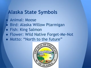 Alaska State Symbols
●
●
●
●
●

Animal: Moose
Bird: Alaska Willow Ptarmigan
Fish: King Salmon
Flower: Wild Native Forget-Me-Not
Motto: “North to the future”

 