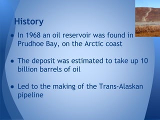 History
● In 1968 an oil reservoir was found in
Prudhoe Bay, on the Arctic coast
● The deposit was estimated to take up 10
billion barrels of oil
● Led to the making of the Trans-Alaskan
pipeline

 