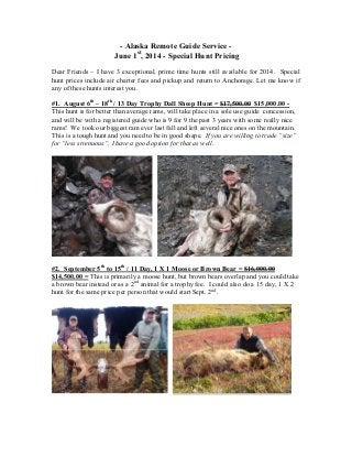 - Alaska Remote Guide Service -
June 1st
, 2014 - Special Hunt Pricing
Dear Friends – I have 3 exceptional, prime time hunts still available for 2014. Special
hunt prices include air charter fees and pickup and return to Anchorage. Let me know if
any of these hunts interest you.
#1. August 6th
– 18th
/ 13 Day Trophy Dall Sheep Hunt = $17,500.00 $15,000.00 -
This hunt is for better than average rams, will take place in a sole use guide concession,
and will be with a registered guide who is 9 for 9 the past 3 years with some really nice
rams! We took our biggest ram ever last fall and left several nice ones on the mountain.
This is a tough hunt and you need to be in good shape. If you are willing to trade “size”
for “less strenuous”, I have a good option for that as well.
#2. September 5th
to 15th
/ 11 Day, 1 X 1 Moose or Brown Bear = $16,000.00
$14,500.00 = This is primarily a moose hunt, but brown bears overlap and you could take
a brown bear instead or as a 2nd
animal for a trophy fee. I could also do a 15 day, 1 X 2
hunt for the same price per person that would start Sept. 2nd
.
 